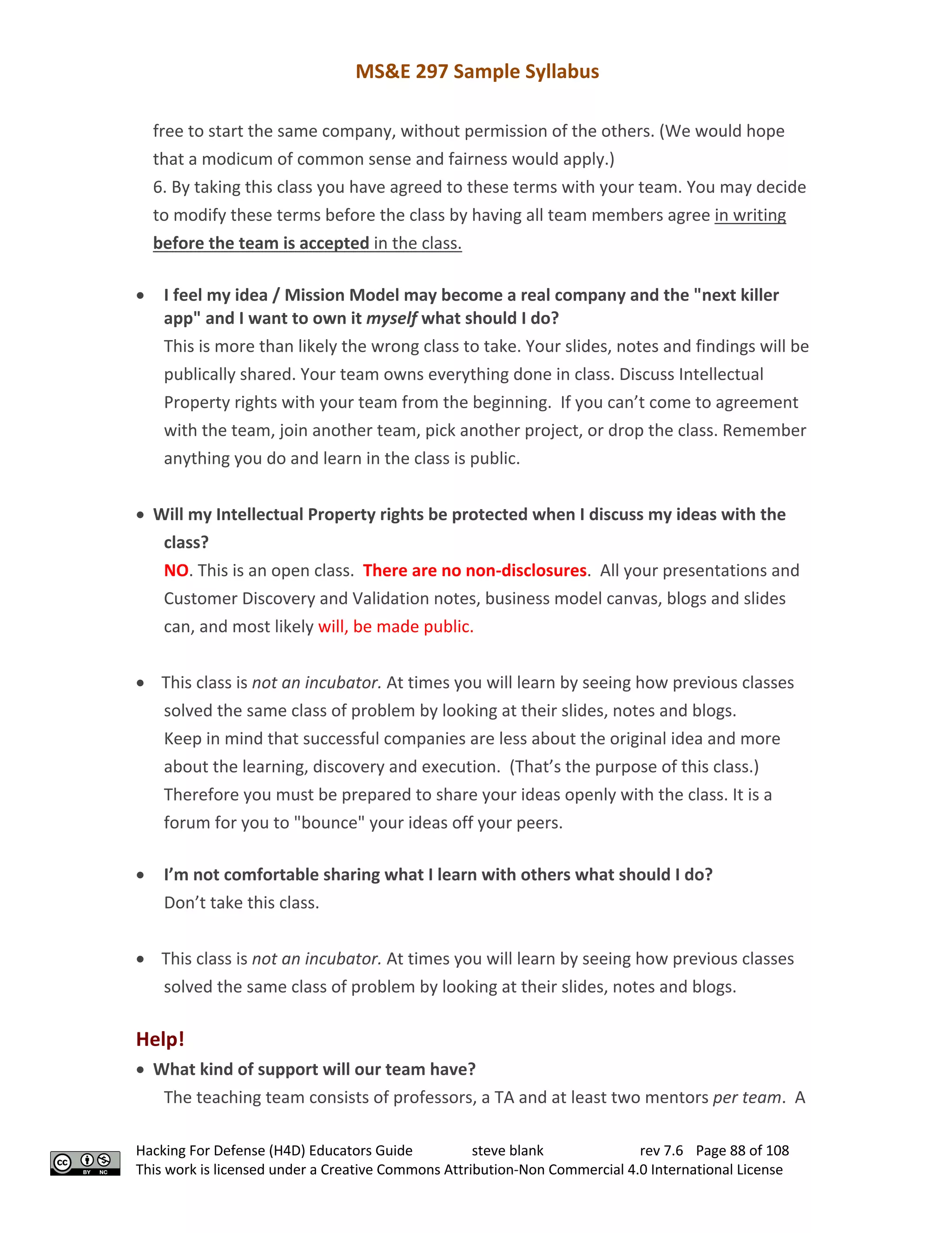 MS&E 297 Sample Syllabus
Hacking For Defense (H4D) Educators Guide steve blank rev 7.6 Page 88 of 108
This work is licensed under a Creative Commons Attribution-Non Commercial 4.0 International License
free to start the same company, without permission of the others. (We would hope
that a modicum of common sense and fairness would apply.)
6. By taking this class you have agreed to these terms with your team. You may decide
to modify these terms before the class by having all team members agree in writing
before the team is accepted in the class.
• I feel my idea / Mission Model may become a real company and the "next killer
app" and I want to own it myself what should I do?
This is more than likely the wrong class to take. Your slides, notes and findings will be
publically shared. Your team owns everything done in class. Discuss Intellectual
Property rights with your team from the beginning. If you can’t come to agreement
with the team, join another team, pick another project, or drop the class. Remember
anything you do and learn in the class is public.
• Will my Intellectual Property rights be protected when I discuss my ideas with the
class?
NO. This is an open class. There are no non-disclosures. All your presentations and
Customer Discovery and Validation notes, business model canvas, blogs and slides
can, and most likely will, be made public.
• This class is not an incubator. At times you will learn by seeing how previous classes
solved the same class of problem by looking at their slides, notes and blogs.
Keep in mind that successful companies are less about the original idea and more
about the learning, discovery and execution. (That’s the purpose of this class.)
Therefore you must be prepared to share your ideas openly with the class. It is a
forum for you to "bounce" your ideas off your peers.
• I’m not comfortable sharing what I learn with others what should I do?
Don’t take this class.
• This class is not an incubator. At times you will learn by seeing how previous classes
solved the same class of problem by looking at their slides, notes and blogs.
Help!
• What kind of support will our team have?
The teaching team consists of professors, a TA and at least two mentors per team. A
 