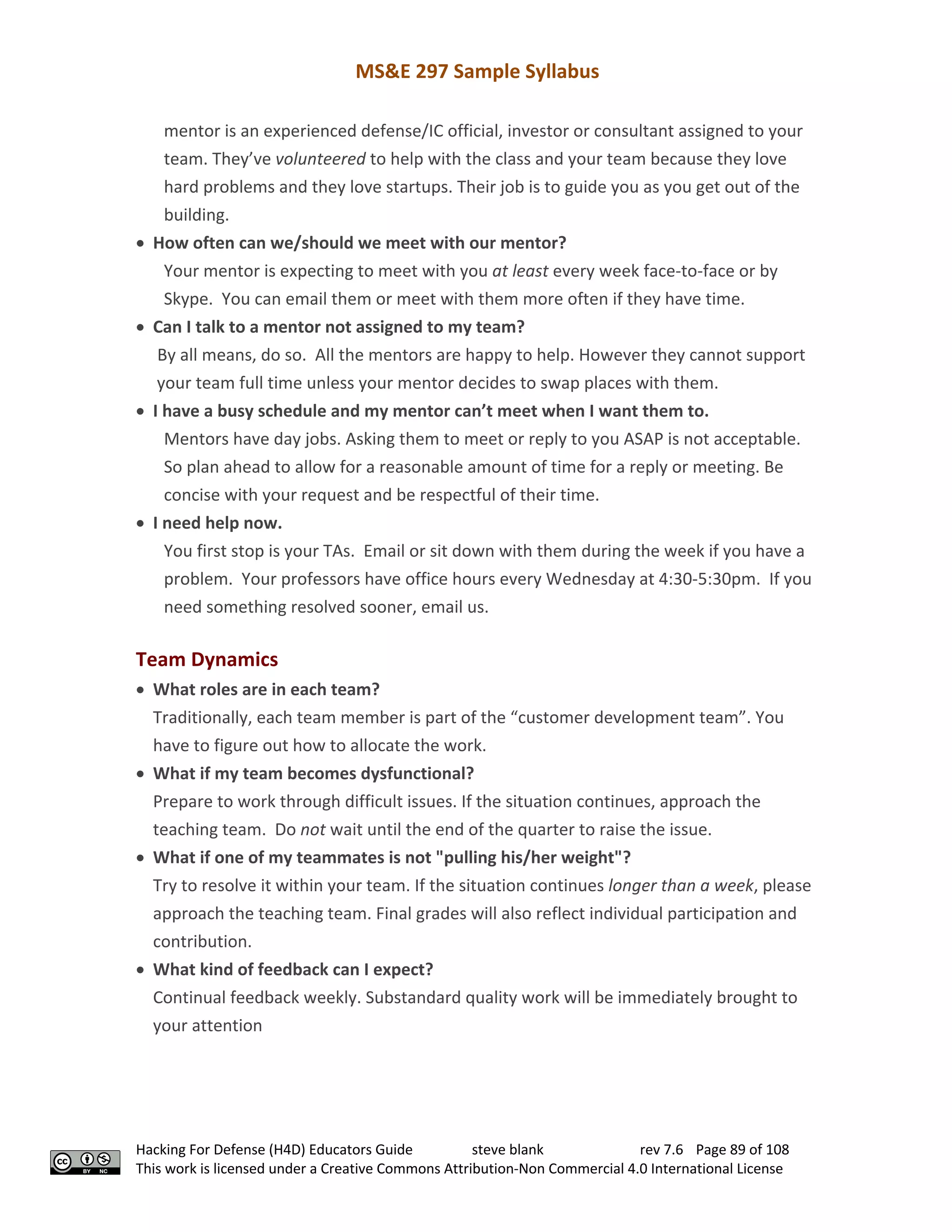 MS&E 297 Sample Syllabus
Hacking For Defense (H4D) Educators Guide steve blank rev 7.6 Page 89 of 108
This work is licensed under a Creative Commons Attribution-Non Commercial 4.0 International License
mentor is an experienced defense/IC official, investor or consultant assigned to your
team. They’ve volunteered to help with the class and your team because they love
hard problems and they love startups. Their job is to guide you as you get out of the
building.
• How often can we/should we meet with our mentor?
Your mentor is expecting to meet with you at least every week face-to-face or by
Skype. You can email them or meet with them more often if they have time.
• Can I talk to a mentor not assigned to my team?
By all means, do so. All the mentors are happy to help. However they cannot support
your team full time unless your mentor decides to swap places with them.
• I have a busy schedule and my mentor can’t meet when I want them to.
Mentors have day jobs. Asking them to meet or reply to you ASAP is not acceptable.
So plan ahead to allow for a reasonable amount of time for a reply or meeting. Be
concise with your request and be respectful of their time.
• I need help now.
You first stop is your TAs. Email or sit down with them during the week if you have a
problem. Your professors have office hours every Wednesday at 4:30-5:30pm. If you
need something resolved sooner, email us.
Team Dynamics
• What roles are in each team?
Traditionally, each team member is part of the “customer development team”. You
have to figure out how to allocate the work.
• What if my team becomes dysfunctional?
Prepare to work through difficult issues. If the situation continues, approach the
teaching team. Do not wait until the end of the quarter to raise the issue.
• What if one of my teammates is not "pulling his/her weight"?
Try to resolve it within your team. If the situation continues longer than a week, please
approach the teaching team. Final grades will also reflect individual participation and
contribution.
• What kind of feedback can I expect?
Continual feedback weekly. Substandard quality work will be immediately brought to
your attention
 