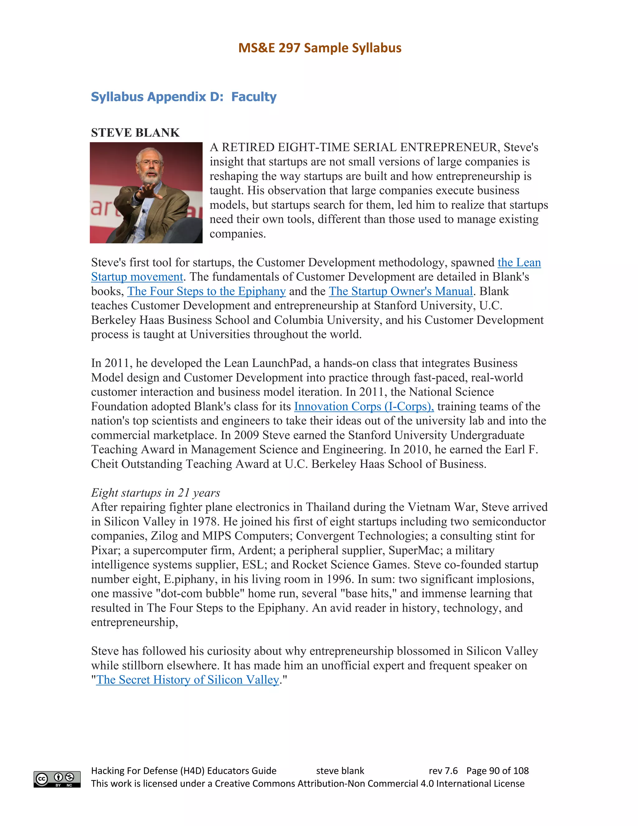 MS&E 297 Sample Syllabus
Hacking For Defense (H4D) Educators Guide steve blank rev 7.6 Page 90 of 108
This work is licensed under a Creative Commons Attribution-Non Commercial 4.0 International License
Syllabus Appendix D: Faculty
STEVE BLANK
A RETIRED EIGHT-TIME SERIAL ENTREPRENEUR, Steve's
insight that startups are not small versions of large companies is
reshaping the way startups are built and how entrepreneurship is
taught. His observation that large companies execute business
models, but startups search for them, led him to realize that startups
need their own tools, different than those used to manage existing
companies.
Steve's first tool for startups, the Customer Development methodology, spawned the Lean
Startup movement. The fundamentals of Customer Development are detailed in Blank's
books, The Four Steps to the Epiphany and the The Startup Owner's Manual. Blank
teaches Customer Development and entrepreneurship at Stanford University, U.C.
Berkeley Haas Business School and Columbia University, and his Customer Development
process is taught at Universities throughout the world.
In 2011, he developed the Lean LaunchPad, a hands-on class that integrates Business
Model design and Customer Development into practice through fast-paced, real-world
customer interaction and business model iteration. In 2011, the National Science
Foundation adopted Blank's class for its Innovation Corps (I-Corps), training teams of the
nation's top scientists and engineers to take their ideas out of the university lab and into the
commercial marketplace. In 2009 Steve earned the Stanford University Undergraduate
Teaching Award in Management Science and Engineering. In 2010, he earned the Earl F.
Cheit Outstanding Teaching Award at U.C. Berkeley Haas School of Business.
Eight startups in 21 years
After repairing fighter plane electronics in Thailand during the Vietnam War, Steve arrived
in Silicon Valley in 1978. He joined his first of eight startups including two semiconductor
companies, Zilog and MIPS Computers; Convergent Technologies; a consulting stint for
Pixar; a supercomputer firm, Ardent; a peripheral supplier, SuperMac; a military
intelligence systems supplier, ESL; and Rocket Science Games. Steve co-founded startup
number eight, E.piphany, in his living room in 1996. In sum: two significant implosions,
one massive "dot-com bubble" home run, several "base hits," and immense learning that
resulted in The Four Steps to the Epiphany. An avid reader in history, technology, and
entrepreneurship,
Steve has followed his curiosity about why entrepreneurship blossomed in Silicon Valley
while stillborn elsewhere. It has made him an unofficial expert and frequent speaker on
"The Secret History of Silicon Valley."
 