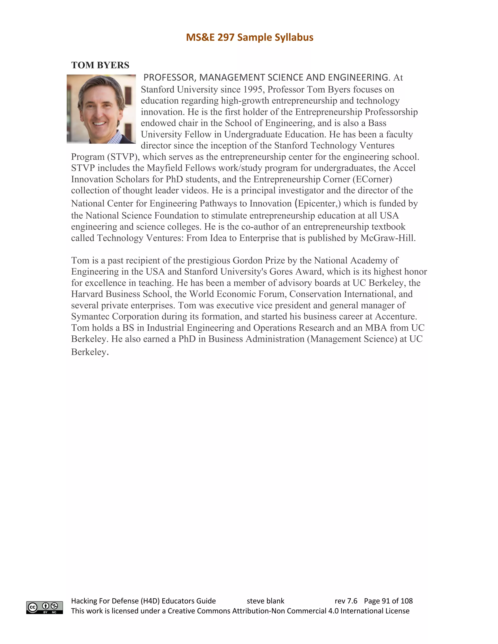 MS&E 297 Sample Syllabus
Hacking For Defense (H4D) Educators Guide steve blank rev 7.6 Page 91 of 108
This work is licensed under a Creative Commons Attribution-Non Commercial 4.0 International License
TOM BYERS
PROFESSOR, MANAGEMENT SCIENCE AND ENGINEERING. At
Stanford University since 1995, Professor Tom Byers focuses on
education regarding high-growth entrepreneurship and technology
innovation. He is the first holder of the Entrepreneurship Professorship
endowed chair in the School of Engineering, and is also a Bass
University Fellow in Undergraduate Education. He has been a faculty
director since the inception of the Stanford Technology Ventures
Program (STVP), which serves as the entrepreneurship center for the engineering school.
STVP includes the Mayfield Fellows work/study program for undergraduates, the Accel
Innovation Scholars for PhD students, and the Entrepreneurship Corner (ECorner)
collection of thought leader videos. He is a principal investigator and the director of the
National Center for Engineering Pathways to Innovation (Epicenter,) which is funded by
the National Science Foundation to stimulate entrepreneurship education at all USA
engineering and science colleges. He is the co-author of an entrepreneurship textbook
called Technology Ventures: From Idea to Enterprise that is published by McGraw-Hill.
Tom is a past recipient of the prestigious Gordon Prize by the National Academy of
Engineering in the USA and Stanford University's Gores Award, which is its highest honor
for excellence in teaching. He has been a member of advisory boards at UC Berkeley, the
Harvard Business School, the World Economic Forum, Conservation International, and
several private enterprises. Tom was executive vice president and general manager of
Symantec Corporation during its formation, and started his business career at Accenture.
Tom holds a BS in Industrial Engineering and Operations Research and an MBA from UC
Berkeley. He also earned a PhD in Business Administration (Management Science) at UC
Berkeley.
 