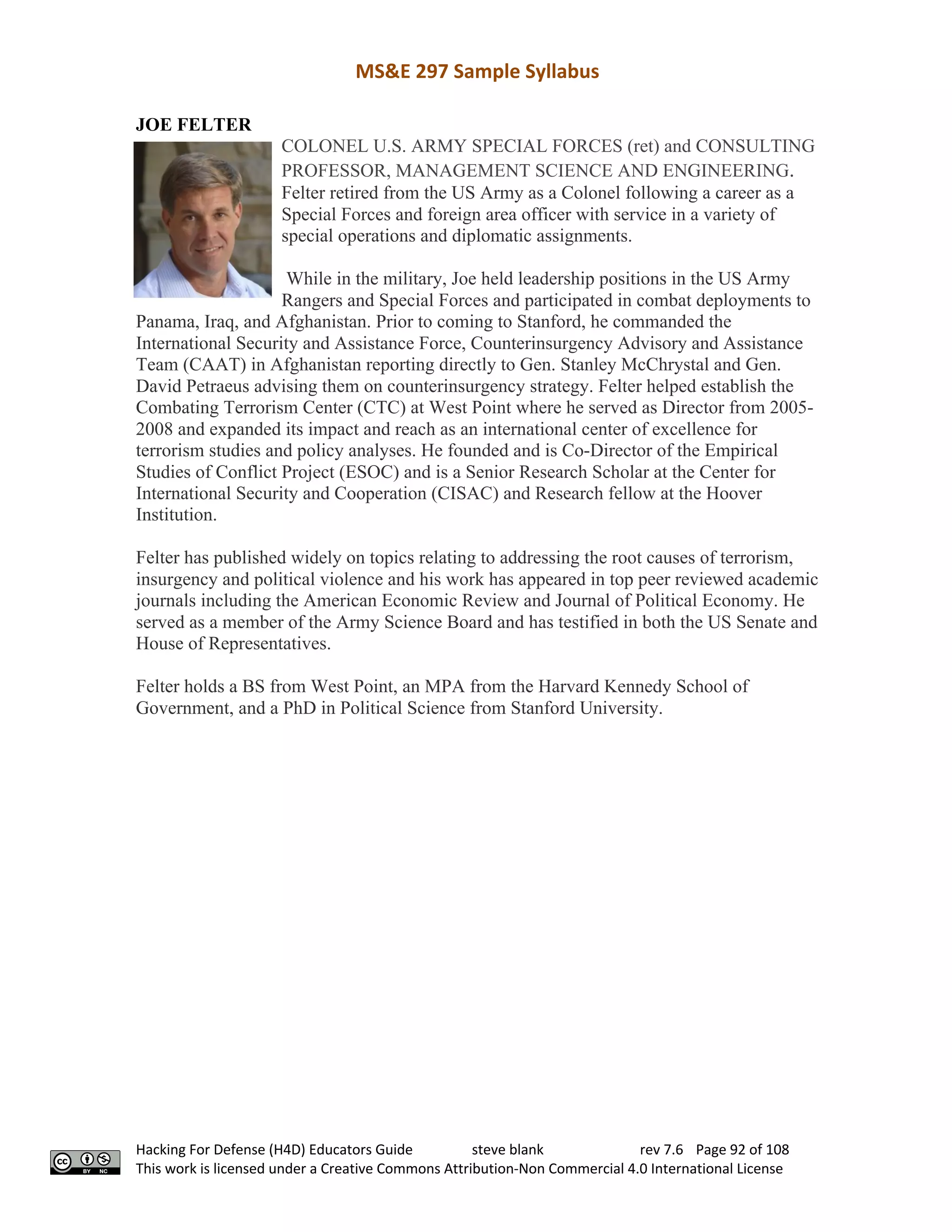 MS&E 297 Sample Syllabus
Hacking For Defense (H4D) Educators Guide steve blank rev 7.6 Page 92 of 108
This work is licensed under a Creative Commons Attribution-Non Commercial 4.0 International License
JOE FELTER
COLONEL U.S. ARMY SPECIAL FORCES (ret) and CONSULTING
PROFESSOR, MANAGEMENT SCIENCE AND ENGINEERING.
Felter retired from the US Army as a Colonel following a career as a
Special Forces and foreign area officer with service in a variety of
special operations and diplomatic assignments.
While in the military, Joe held leadership positions in the US Army
Rangers and Special Forces and participated in combat deployments to
Panama, Iraq, and Afghanistan. Prior to coming to Stanford, he commanded the
International Security and Assistance Force, Counterinsurgency Advisory and Assistance
Team (CAAT) in Afghanistan reporting directly to Gen. Stanley McChrystal and Gen.
David Petraeus advising them on counterinsurgency strategy. Felter helped establish the
Combating Terrorism Center (CTC) at West Point where he served as Director from 2005-
2008 and expanded its impact and reach as an international center of excellence for
terrorism studies and policy analyses. He founded and is Co-Director of the Empirical
Studies of Conflict Project (ESOC) and is a Senior Research Scholar at the Center for
International Security and Cooperation (CISAC) and Research fellow at the Hoover
Institution.
Felter has published widely on topics relating to addressing the root causes of terrorism,
insurgency and political violence and his work has appeared in top peer reviewed academic
journals including the American Economic Review and Journal of Political Economy. He
served as a member of the Army Science Board and has testified in both the US Senate and
House of Representatives.
Felter holds a BS from West Point, an MPA from the Harvard Kennedy School of
Government, and a PhD in Political Science from Stanford University.
 