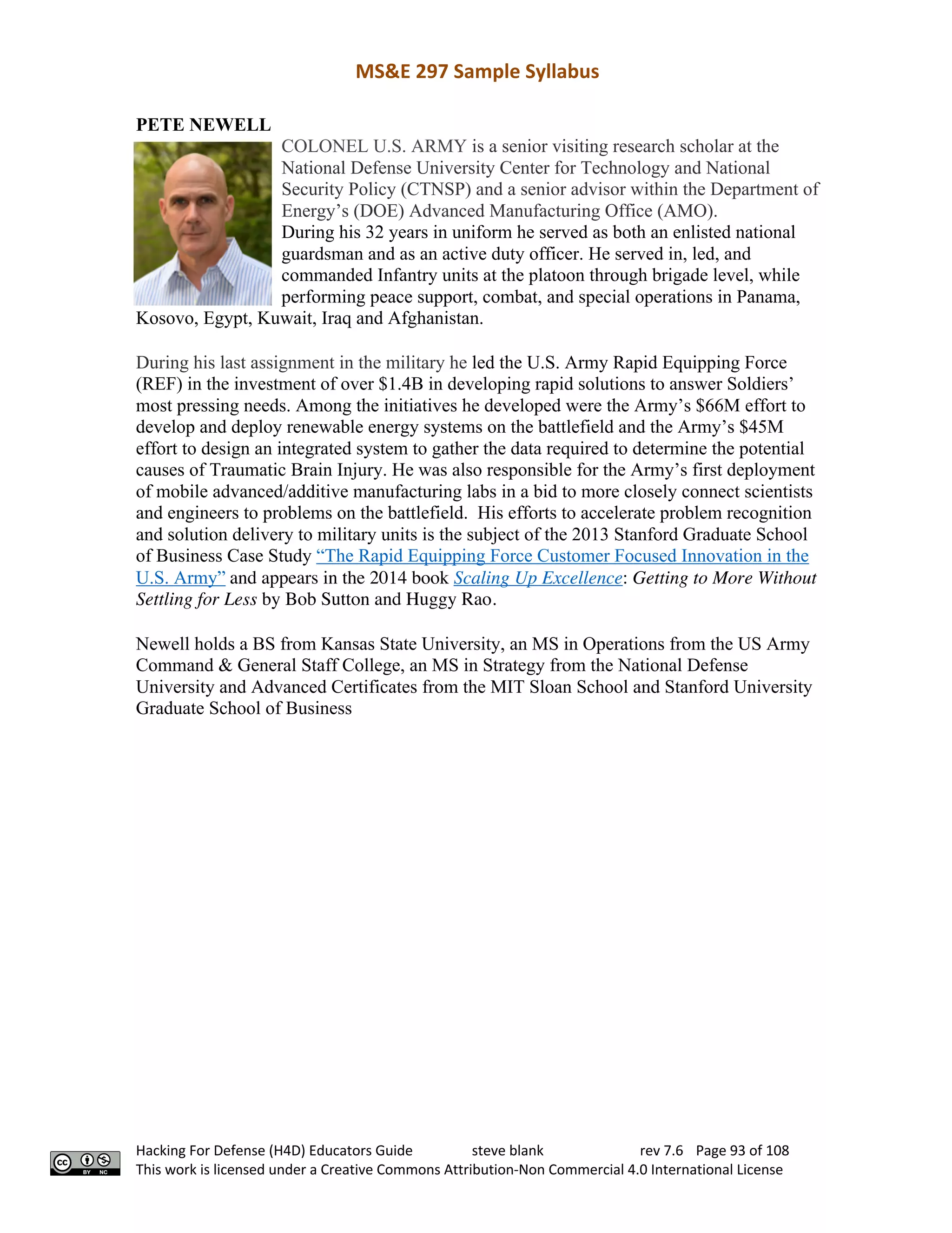 MS&E 297 Sample Syllabus
Hacking For Defense (H4D) Educators Guide steve blank rev 7.6 Page 93 of 108
This work is licensed under a Creative Commons Attribution-Non Commercial 4.0 International License
PETE NEWELL
COLONEL U.S. ARMY is a senior visiting research scholar at the
National Defense University Center for Technology and National
Security Policy (CTNSP) and a senior advisor within the Department of
Energy’s (DOE) Advanced Manufacturing Office (AMO).
During his 32 years in uniform he served as both an enlisted national
guardsman and as an active duty officer. He served in, led, and
commanded Infantry units at the platoon through brigade level, while
performing peace support, combat, and special operations in Panama,
Kosovo, Egypt, Kuwait, Iraq and Afghanistan.
During his last assignment in the military he led the U.S. Army Rapid Equipping Force
(REF) in the investment of over $1.4B in developing rapid solutions to answer Soldiers’
most pressing needs. Among the initiatives he developed were the Army’s $66M effort to
develop and deploy renewable energy systems on the battlefield and the Army’s $45M
effort to design an integrated system to gather the data required to determine the potential
causes of Traumatic Brain Injury. He was also responsible for the Army’s first deployment
of mobile advanced/additive manufacturing labs in a bid to more closely connect scientists
and engineers to problems on the battlefield. His efforts to accelerate problem recognition
and solution delivery to military units is the subject of the 2013 Stanford Graduate School
of Business Case Study “The Rapid Equipping Force Customer Focused Innovation in the
U.S. Army” and appears in the 2014 book Scaling Up Excellence: Getting to More Without
Settling for Less by Bob Sutton and Huggy Rao.
Newell holds a BS from Kansas State University, an MS in Operations from the US Army
Command & General Staff College, an MS in Strategy from the National Defense
University and Advanced Certificates from the MIT Sloan School and Stanford University
Graduate School of Business
 