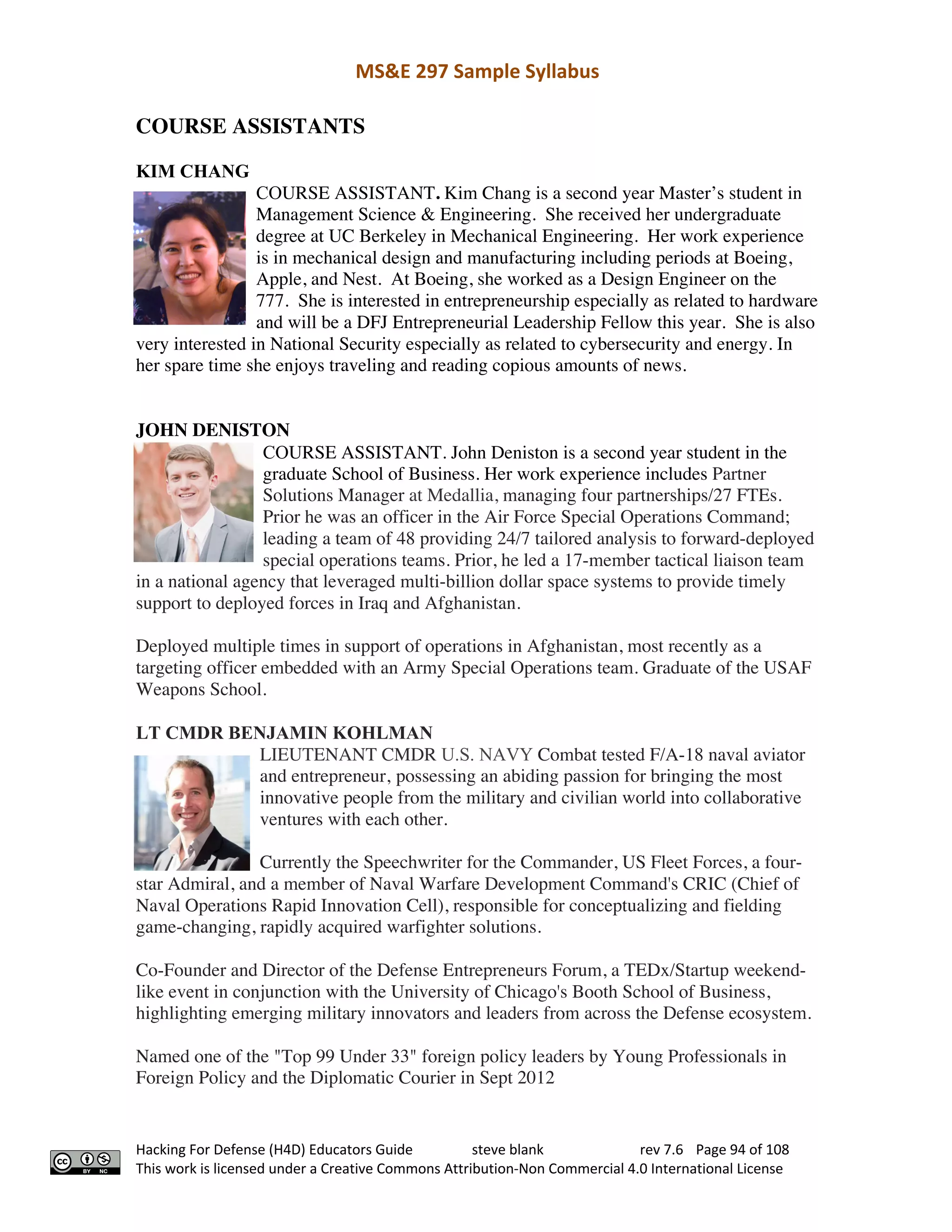 MS&E 297 Sample Syllabus
Hacking For Defense (H4D) Educators Guide steve blank rev 7.6 Page 94 of 108
This work is licensed under a Creative Commons Attribution-Non Commercial 4.0 International License
COURSE ASSISTANTS
KIM CHANG
COURSE ASSISTANT. Kim Chang is a second year Master’s student in
Management Science & Engineering. She received her undergraduate
degree at UC Berkeley in Mechanical Engineering. Her work experience
is in mechanical design and manufacturing including periods at Boeing,
Apple, and Nest. At Boeing, she worked as a Design Engineer on the
777. She is interested in entrepreneurship especially as related to hardware
and will be a DFJ Entrepreneurial Leadership Fellow this year. She is also
very interested in National Security especially as related to cybersecurity and energy. In
her spare time she enjoys traveling and reading copious amounts of news.
JOHN DENISTON
COURSE ASSISTANT. John Deniston is a second year student in the
graduate School of Business. Her work experience includes Partner
Solutions Manager at Medallia, managing four partnerships/27 FTEs.
Prior he was an officer in the Air Force Special Operations Command;
leading a team of 48 providing 24/7 tailored analysis to forward-deployed
special operations teams. Prior, he led a 17-member tactical liaison team
in a national agency that leveraged multi-billion dollar space systems to provide timely
support to deployed forces in Iraq and Afghanistan.
Deployed multiple times in support of operations in Afghanistan, most recently as a
targeting officer embedded with an Army Special Operations team. Graduate of the USAF
Weapons School.
LT CMDR BENJAMIN KOHLMAN
LIEUTENANT CMDR U.S. NAVY Combat tested F/A-18 naval aviator
and entrepreneur, possessing an abiding passion for bringing the most
innovative people from the military and civilian world into collaborative
ventures with each other.
Currently the Speechwriter for the Commander, US Fleet Forces, a four-
star Admiral, and a member of Naval Warfare Development Command's CRIC (Chief of
Naval Operations Rapid Innovation Cell), responsible for conceptualizing and fielding
game-changing, rapidly acquired warfighter solutions.
Co-Founder and Director of the Defense Entrepreneurs Forum, a TEDx/Startup weekend-
like event in conjunction with the University of Chicago's Booth School of Business,
highlighting emerging military innovators and leaders from across the Defense ecosystem.
Named one of the "Top 99 Under 33" foreign policy leaders by Young Professionals in
Foreign Policy and the Diplomatic Courier in Sept 2012
 