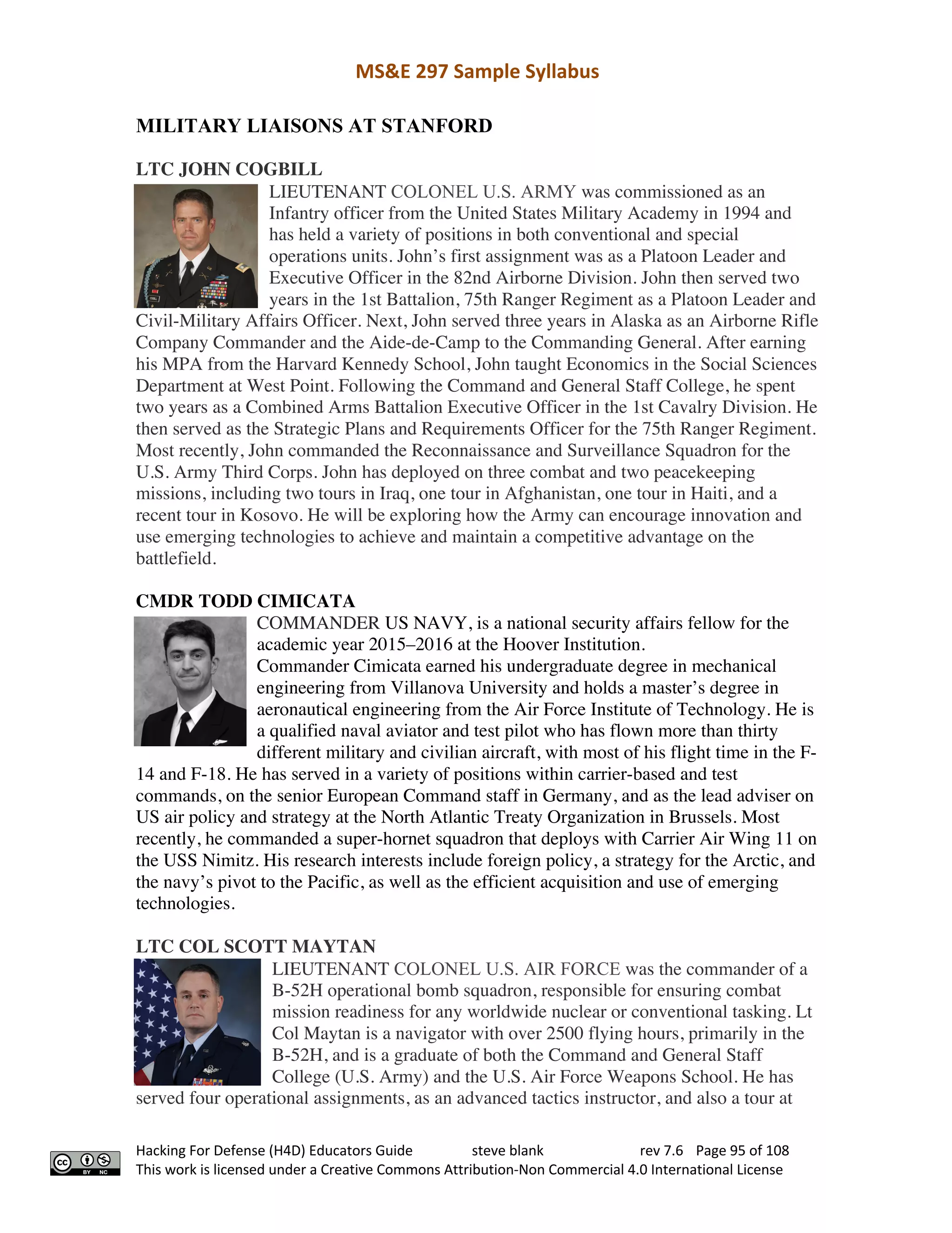 MS&E 297 Sample Syllabus
Hacking For Defense (H4D) Educators Guide steve blank rev 7.6 Page 95 of 108
This work is licensed under a Creative Commons Attribution-Non Commercial 4.0 International License
MILITARY LIAISONS AT STANFORD
LTC JOHN COGBILL
LIEUTENANT COLONEL U.S. ARMY was commissioned as an
Infantry officer from the United States Military Academy in 1994 and
has held a variety of positions in both conventional and special
operations units. John’s first assignment was as a Platoon Leader and
Executive Officer in the 82nd Airborne Division. John then served two
years in the 1st Battalion, 75th Ranger Regiment as a Platoon Leader and
Civil-Military Affairs Officer. Next, John served three years in Alaska as an Airborne Rifle
Company Commander and the Aide-de-Camp to the Commanding General. After earning
his MPA from the Harvard Kennedy School, John taught Economics in the Social Sciences
Department at West Point. Following the Command and General Staff College, he spent
two years as a Combined Arms Battalion Executive Officer in the 1st Cavalry Division. He
then served as the Strategic Plans and Requirements Officer for the 75th Ranger Regiment.
Most recently, John commanded the Reconnaissance and Surveillance Squadron for the
U.S. Army Third Corps. John has deployed on three combat and two peacekeeping
missions, including two tours in Iraq, one tour in Afghanistan, one tour in Haiti, and a
recent tour in Kosovo. He will be exploring how the Army can encourage innovation and
use emerging technologies to achieve and maintain a competitive advantage on the
battlefield.
CMDR TODD CIMICATA
COMMANDER US NAVY, is a national security affairs fellow for the
academic year 2015–2016 at the Hoover Institution.
Commander Cimicata earned his undergraduate degree in mechanical
engineering from Villanova University and holds a master’s degree in
aeronautical engineering from the Air Force Institute of Technology. He is
a qualified naval aviator and test pilot who has flown more than thirty
different military and civilian aircraft, with most of his flight time in the F-
14 and F-18. He has served in a variety of positions within carrier-based and test
commands, on the senior European Command staff in Germany, and as the lead adviser on
US air policy and strategy at the North Atlantic Treaty Organization in Brussels. Most
recently, he commanded a super-hornet squadron that deploys with Carrier Air Wing 11 on
the USS Nimitz. His research interests include foreign policy, a strategy for the Arctic, and
the navy’s pivot to the Pacific, as well as the efficient acquisition and use of emerging
technologies.
LTC COL SCOTT MAYTAN
LIEUTENANT COLONEL U.S. AIR FORCE was the commander of a
B-52H operational bomb squadron, responsible for ensuring combat
mission readiness for any worldwide nuclear or conventional tasking. Lt
Col Maytan is a navigator with over 2500 flying hours, primarily in the
B-52H, and is a graduate of both the Command and General Staff
College (U.S. Army) and the U.S. Air Force Weapons School. He has
served four operational assignments, as an advanced tactics instructor, and also a tour at
 