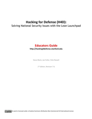 This work is licensed under a Creative Commons Attribution-Non Commercial 4.0 International License
Hacking for Defense (H4D):
Solving National Security Issues with the Lean Launchpad
Educators Guide
http://hacking4defense.stanford.edu
Steve Blank, Joe Felter, Pete Newell
1st
Edition, Revision 7.6
 