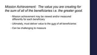 Mission Achievement: The value you are creating for
the sum of all of the beneficiaries i.e. the greater good.
• Mission a...