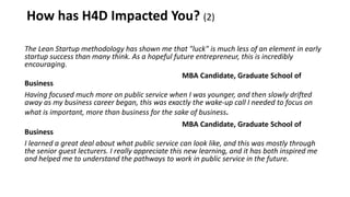 How has H4D Impacted You? (2)
The Lean Startup methodology has shown me that "luck" is much less of an element in early
startup success than many think. As a hopeful future entrepreneur, this is incredibly
encouraging.
MBA Candidate, Graduate School of
Business
Having focused much more on public service when I was younger, and then slowly drifted
away as my business career began, this was exactly the wake-up call I needed to focus on
what is important, more than business for the sake of business.
MBA Candidate, Graduate School of
Business
I learned a great deal about what public service can look like, and this was mostly through
the senior guest lecturers. I really appreciate this new learning, and it has both inspired me
and helped me to understand the pathways to work in public service in the future.
 