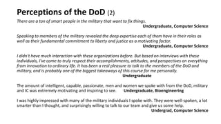 Perceptions of the DoD (2)
There are a ton of smart people in the military that want to fix things.
Undergraduate, Computer Science
Speaking to members of the military revealed the deep expertise each of them have in their roles as
well as their fundamental commitment to liberty and justice as a motivating factor.
Undergraduate, Computer Science
I didn't have much interaction with these organizations before. But based on interviews with these
individuals, I've come to truly respect their accomplishments, attitudes, and perspectives on everything
from innovation to ordinary life. It has been a real pleasure to talk to the members of the DoD and
military, and is probably one of the biggest takeaways of this course for me personally.
Undergraduate
The amount of intelligent, capable, passionate, men and women we spoke with from the DoD, military
and IC was extremely motivating and inspiring to see. Undergraduate, Bioengineering
I was highly impressed with many of the military individuals I spoke with. They were well-spoken, a lot
smarter than I thought, and surprisingly willing to talk to our team and give us some help.
Undergrad, Computer Science
 