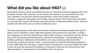 What did you like about H4D? (2)
Being able to speak to experts and professionals who we really had no business engaging with in the
first place. Through 100+ interviews, we not only became experts on our own problem, but I feel
more confident in any interview setting moving forward. I know how to better prepare for
interviews, engage with interviewees, and humbly compose myself in front of someone who knows
so much more than myself. H4D teaches more than just how to approach problem solving - there are
countless life skills which come out of this multifaceted course.
The most rewarding part of the experience has been conducting interviews throughout the quarter.
Before I came to Stanford I used to make documentaries and wanted to be a journalist. In college, I
have largely put my interest in filmmaking on hold in order to focus on international security. But the
parts of the documentary filmmaking process I found the most fulfilling— delving deeply into a
problem, speaking to individuals on the frontlines of an issue, learning to understand others’
perspectives, working closely with a team—were core features of the H4D interviewing experience
as well. Additionally, there has been a subtle transition throughout the course from doing interviews
in which we were learning about the problem, to interviews in which we were discussing our own
ideas and opinions. I have gained a lot of confidence from this process.
 