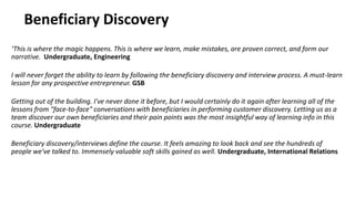 Beneficiary Discovery
‘This is where the magic happens. This is where we learn, make mistakes, are proven correct, and form our
narrative. Undergraduate, Engineering
I will never forget the ability to learn by following the beneficiary discovery and interview process. A must-learn
lesson for any prospective entrepreneur. GSB
Getting out of the building. I've never done it before, but I would certainly do it again after learning all of the
lessons from "face-to-face" conversations with beneficiaries in performing customer discovery. Letting us as a
team discover our own beneficiaries and their pain points was the most insightful way of learning info in this
course. Undergraduate
Beneficiary discovery/interviews define the course. It feels amazing to look back and see the hundreds of
people we've talked to. Immensely valuable soft skills gained as well. Undergraduate, International Relations
 