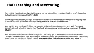 H4D Teaching and Mentoring
World-class teaching team. Exactly the mix of startup and military expertise the class needs. Incredibly
helpful in connecting us with others. GSB
Never before have I been part of a course in which there are so many people dedicated to helping their
students succeed. It has been amazing! Undergraduate, International Relations
Our mentor was absolutely brilliant, personable, and got along with our team very well. They were
thoughtful, understanding, gave critical feedback when necessary, and incredibly supportive. Graduate
Student
Our military liaisons were absolute champions. They really got us started with our initial interview
'rolodex,' and they would drop everything to meet with us and answer any questions we had. I absolutely
loved them. I hope we stay friends forever. Masters student, School of Humanities and Sciences
 