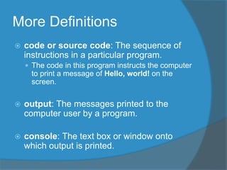 More Definitions
 code or source code: The sequence of
instructions in a particular program.
 The code in this program instructs the computer
to print a message of Hello, world! on the
screen.
 output: The messages printed to the
computer user by a program.
 console: The text box or window onto
which output is printed.
 