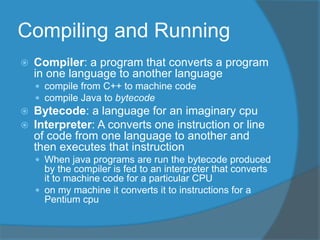 Compiling and Running
 Compiler: a program that converts a program
in one language to another language
 compile from C++ to machine code
 compile Java to bytecode
 Bytecode: a language for an imaginary cpu
 Interpreter: A converts one instruction or line
of code from one language to another and
then executes that instruction
 When java programs are run the bytecode produced
by the compiler is fed to an interpreter that converts
it to machine code for a particular CPU
 on my machine it converts it to instructions for a
Pentium cpu
 