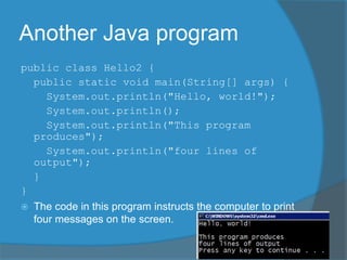 Another Java program
public class Hello2 {
public static void main(String[] args) {
System.out.println("Hello, world!");
System.out.println();
System.out.println("This program
produces");
System.out.println("four lines of
output");
}
}
 The code in this program instructs the computer to print
four messages on the screen.
 