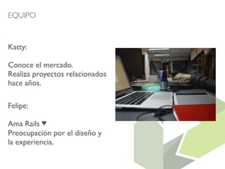 EQUIPO 
Katty: 
Conoce el mercado. 
Realiza proyectos relacionados 
hace años. 
Felipe: 
Ama Rails ♥ 
Preocupación por el diseño y 
la experiencia. 
 