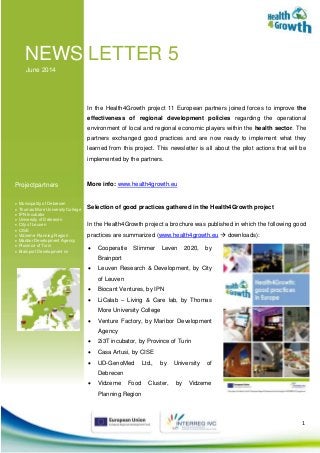 1
NEWS LETTER 5
June 2014
Projectpartners
 Municipality of Debrecen
 Thomas More University College
 IPN Incubator
 University of Debrecen
 City of Leuven
 CISE
 Vidzeme Planning Region
 Maribor Development Agency
 Province of Turin
 Brainport Development nv
In the Health4Growth project 11 European partners joined forces to improve the
effectiveness of regional development policies regarding the operational
environment of local and regional economic players within the health sector. The
partners exchanged good practices and are now ready to implement what they
learned from this project. This newsletter is all about the pilot actions that will be
implemented by the partners.
More info: www.health4growth.eu
Selection of good practices gathered in the Health4Growth project
In the Health4Growth project a brochure was published in which the following good
practices are summarized (www.health4growth.eu  downloads):
 Cooperatie Slimmer Leven 2020, by
Brainport
 Leuven Research & Development, by City
of Leuven
 Biocant Ventures, by IPN
 LiCalab – Living & Care lab, by Thomas
More University College
 Venture Factory, by Maribor Development
Agency
 2i3T incubator, by Province of Turin
 Casa Artusi, by CISE
 UD-GenoMed Ltd., by University of
Debrecen
 Vidzeme Food Cluster, by Vidzeme
Planning Region
 