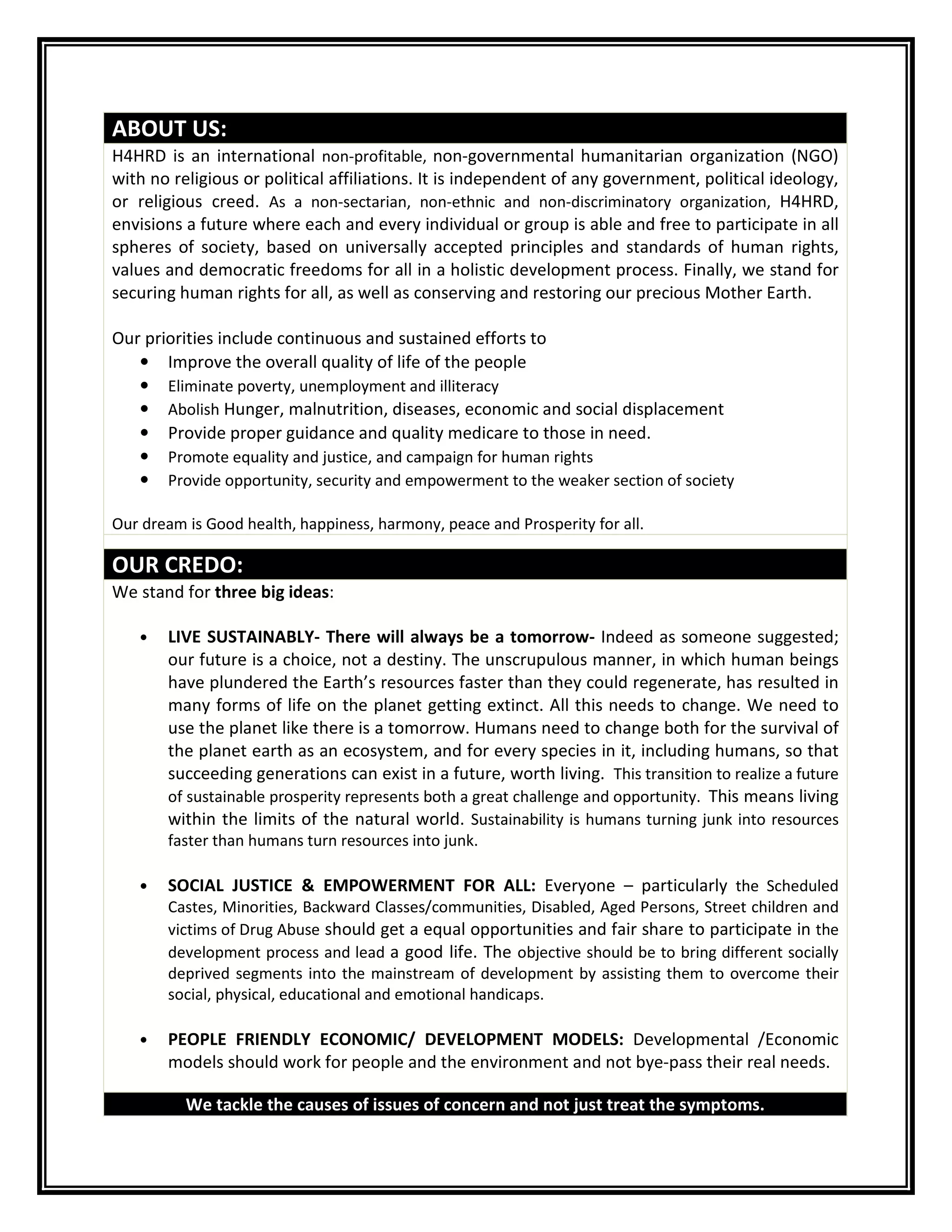ABOUT US:
H4HRD is an international non-profitable, non-governmental humanitarian organization (NGO)
with no religious or political affiliations. It is independent of any government, political ideology,
or religious creed. As a non-sectarian, non-ethnic and non-discriminatory organization, H4HRD,
envisions a future where each and every individual or group is able and free to participate in all
spheres of society, based on universally accepted principles and standards of human rights,
values and democratic freedoms for all in a holistic development process. Finally, we stand for
securing human rights for all, as well as conserving and restoring our precious Mother Earth.
Our priorities include continuous and sustained efforts to
• Improve the overall quality of life of the people
• Eliminate poverty, unemployment and illiteracy
• Abolish Hunger, malnutrition, diseases, economic and social displacement
• Provide proper guidance and quality medicare to those in need.
• Promote equality and justice, and campaign for human rights
• Provide opportunity, security and empowerment to the weaker section of society
Our dream is Good health, happiness, harmony, peace and Prosperity for all.
OUR CREDO:
We stand for three big ideas:
• LIVE SUSTAINABLY- There will always be a tomorrow- Indeed as someone suggested;
our future is a choice, not a destiny. The unscrupulous manner, in which human beings
have plundered the Earth’s resources faster than they could regenerate, has resulted in
many forms of life on the planet getting extinct. All this needs to change. We need to
use the planet like there is a tomorrow. Humans need to change both for the survival of
the planet earth as an ecosystem, and for every species in it, including humans, so that
succeeding generations can exist in a future, worth living. This transition to realize a future
of sustainable prosperity represents both a great challenge and opportunity. This means living
within the limits of the natural world. Sustainability is humans turning junk into resources
faster than humans turn resources into junk.
• SOCIAL JUSTICE & EMPOWERMENT FOR ALL: Everyone – particularly the Scheduled
Castes, Minorities, Backward Classes/communities, Disabled, Aged Persons, Street children and
victims of Drug Abuse should get a equal opportunities and fair share to participate in the
development process and lead a good life. The objective should be to bring different socially
deprived segments into the mainstream of development by assisting them to overcome their
social, physical, educational and emotional handicaps.
• PEOPLE FRIENDLY ECONOMIC/ DEVELOPMENT MODELS: Developmental /Economic
models should work for people and the environment and not bye-pass their real needs.
We tackle the causes of issues of concern and not just treat the symptoms.
 