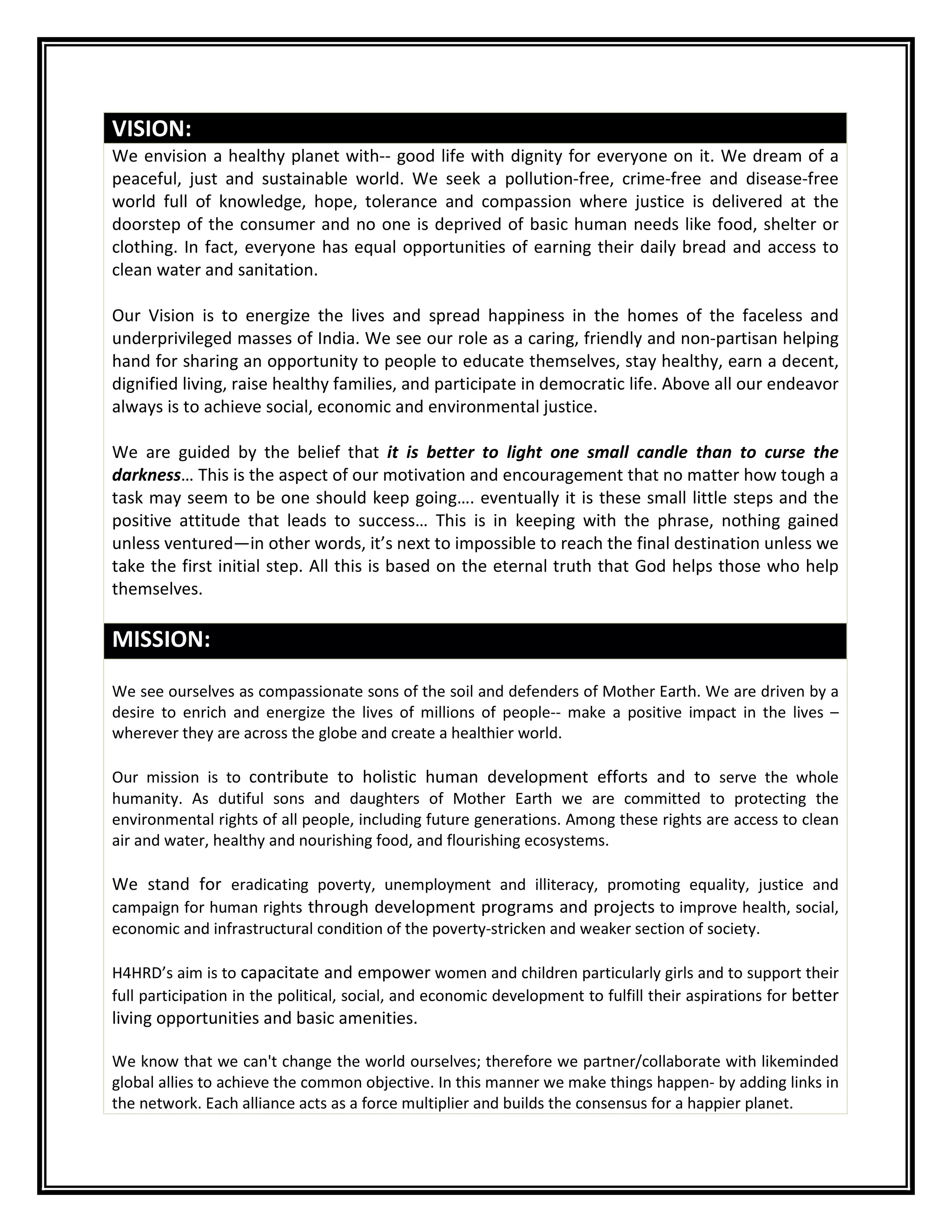 VISION:
We envision a healthy planet with-- good life with dignity for everyone on it. We dream of a
peaceful, just and sustainable world. We seek a pollution-free, crime-free and disease-free
world full of knowledge, hope, tolerance and compassion where justice is delivered at the
doorstep of the consumer and no one is deprived of basic human needs like food, shelter or
clothing. In fact, everyone has equal opportunities of earning their daily bread and access to
clean water and sanitation.
Our Vision is to energize the lives and spread happiness in the homes of the faceless and
underprivileged masses of India. We see our role as a caring, friendly and non-partisan helping
hand for sharing an opportunity to people to educate themselves, stay healthy, earn a decent,
dignified living, raise healthy families, and participate in democratic life. Above all our endeavor
always is to achieve social, economic and environmental justice.
We are guided by the belief that it is better to light one small candle than to curse the
darkness… This is the aspect of our motivation and encouragement that no matter how tough a
task may seem to be one should keep going…. eventually it is these small little steps and the
positive attitude that leads to success… This is in keeping with the phrase, nothing gained
unless ventured—in other words, it’s next to impossible to reach the final destination unless we
take the first initial step. All this is based on the eternal truth that God helps those who help
themselves.
MISSION:
We see ourselves as compassionate sons of the soil and defenders of Mother Earth. We are driven by a
desire to enrich and energize the lives of millions of people-- make a positive impact in the lives –
wherever they are across the globe and create a healthier world.
Our mission is to contribute to holistic human development efforts and to serve the whole
humanity. As dutiful sons and daughters of Mother Earth we are committed to protecting the
environmental rights of all people, including future generations. Among these rights are access to clean
air and water, healthy and nourishing food, and flourishing ecosystems.
We stand for eradicating poverty, unemployment and illiteracy, promoting equality, justice and
campaign for human rights through development programs and projects to improve health, social,
economic and infrastructural condition of the poverty-stricken and weaker section of society.
H4HRD’s aim is to capacitate and empower women and children particularly girls and to support their
full participation in the political, social, and economic development to fulfill their aspirations for better
living opportunities and basic amenities.
We know that we can't change the world ourselves; therefore we partner/collaborate with likeminded
global allies to achieve the common objective. In this manner we make things happen- by adding links in
the network. Each alliance acts as a force multiplier and builds the consensus for a happier planet.
 