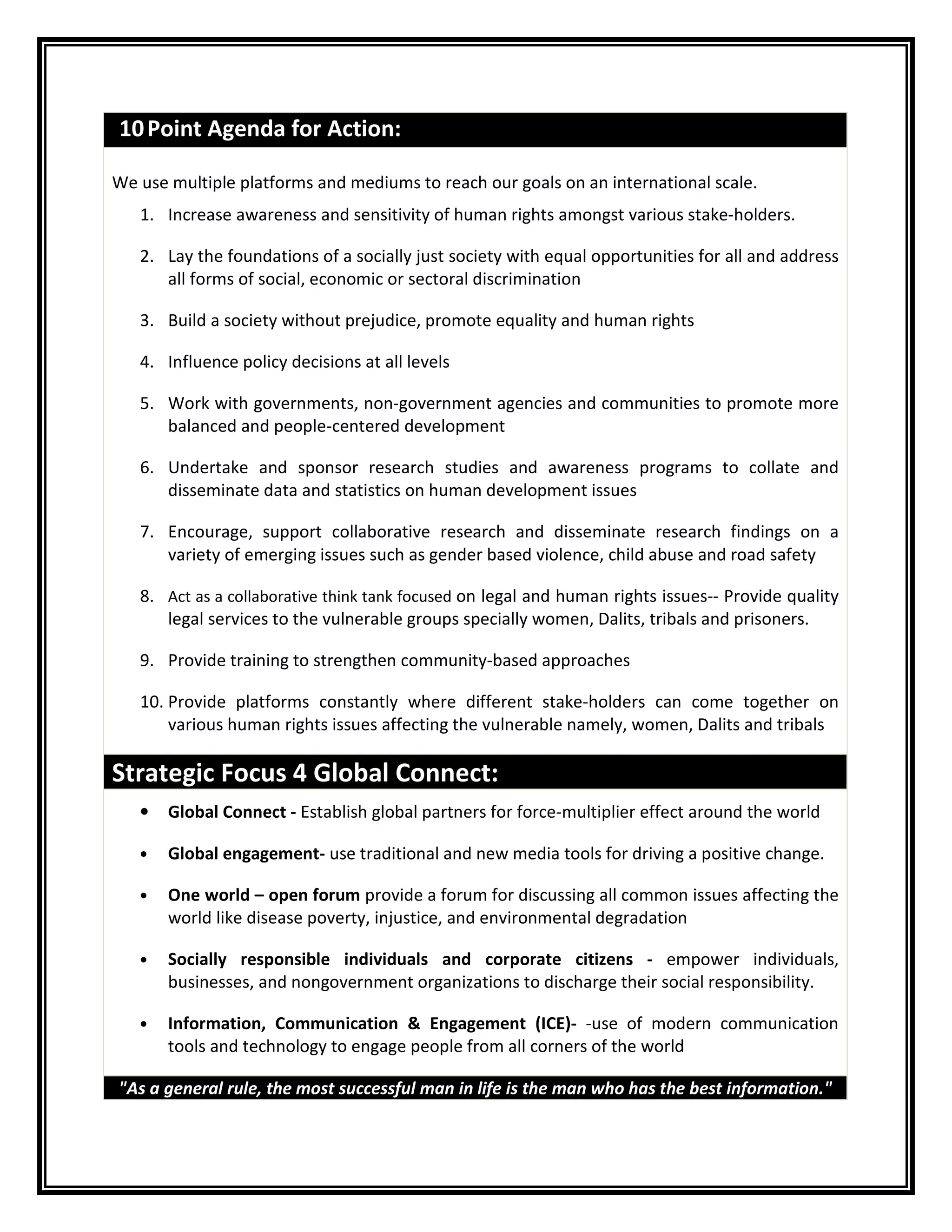 10Point Agenda for Action:
We use multiple platforms and mediums to reach our goals on an international scale.
1. Increase awareness and sensitivity of human rights amongst various stake-holders.
2. Lay the foundations of a socially just society with equal opportunities for all and address
all forms of social, economic or sectoral discrimination
3. Build a society without prejudice, promote equality and human rights
4. Influence policy decisions at all levels
5. Work with governments, non-government agencies and communities to promote more
balanced and people-centered development
6. Undertake and sponsor research studies and awareness programs to collate and
disseminate data and statistics on human development issues
7. Encourage, support collaborative research and disseminate research findings on a
variety of emerging issues such as gender based violence, child abuse and road safety
8. Act as a collaborative think tank focused on legal and human rights issues-- Provide quality
legal services to the vulnerable groups specially women, Dalits, tribals and prisoners.
9. Provide training to strengthen community-based approaches
10. Provide platforms constantly where different stake-holders can come together on
various human rights issues affecting the vulnerable namely, women, Dalits and tribals
Strategic Focus 4 Global Connect:
• Global Connect - Establish global partners for force-multiplier effect around the world
• Global engagement- use traditional and new media tools for driving a positive change.
• One world – open forum provide a forum for discussing all common issues affecting the
world like disease poverty, injustice, and environmental degradation
• Socially responsible individuals and corporate citizens - empower individuals,
businesses, and nongovernment organizations to discharge their social responsibility.
• Information, Communication & Engagement (ICE)- -use of modern communication
tools and technology to engage people from all corners of the world
"As a general rule, the most successful man in life is the man who has the best information."
 