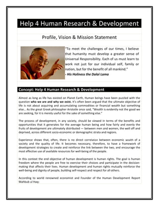 Help 4 Human Research & Development
Profile, Vision & Mission Statement
“To meet the challenges of our times, I believe
that humanity must develop a greater sense of
Universal Responsibility. Each of us must learn to
work not just for our individual self, family or
nation, but for the benefit of all mankind.”
- His Holiness the Dalai Lama
Concept: Help 4 Human Research & Development
Almost as long as life has existed on Planet Earth, Human beings have been puzzled with the
question who we are and why we exist. It’s often been argued that the ultimate objective of
life is not about acquiring and accumulating commodities or financial wealth but something
else… As the great Greek philosopher Aristotle once said, “Wealth is evidently not the good we
are seeking, for it is merely useful for the sake of something else.”
The process of development, in any society, should be viewed in terms of the benefits and
opportunities that it generates for the average human being and how fairly and evenly the
fruits of development are ultimately distributed — between men and women, the well off and
deprived, across different socio-economic or demographic strata and regions.
Experience shows that, often, there is no direct correlation between economic wealth of a
society and the quality of life. It becomes necessary, therefore, to have a framework of
development strategies to create and reinforce the link between the two, and encourage the
most effective use of available resources for well-being of the people.
In this context the end objective of human development is human rights. The goal is human
freedom where the people are free to exercise their choices and participate in the decision-
making that affects their lives. Human development and human rights mutually reinforce the
well-being and dignity of people, building self-respect and respect for all others.
According to world renowned economist and Founder of the Human Development Report
Mahbub ul Haq:
 