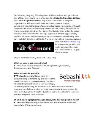  
On	
  Saturday,	
  August	
  3,	
  Philadelphians	
  will	
  have	
  a	
  chance	
  to	
  get	
  to	
  know	
  
two	
  of	
  the	
  city’s	
  unsung	
  team	
  of	
  do-­‐gooders,	
  Bebashi:	
  Transition	
  to	
  Hope	
  
and	
  Urban	
  Angel	
  Foundation.	
  Separately,	
  each	
  of	
  these	
  nonprofit	
  
organizations	
  addresses	
  health	
  and	
  wellness	
  concerns,	
  hunger,	
  
volunteerism	
  and	
  other	
  issues	
  facing	
  disadvantaged	
  communities.	
  Though	
  
they	
  maintain	
  a	
  low	
  profile	
  among	
  donors	
  and	
  the	
  media,	
  their	
  visibility	
  is	
  
high	
  among	
  the	
  individuals	
  they	
  serve.	
  And	
  despite	
  their	
  under-­‐the-­‐radar	
  
personas,	
  their	
  impact	
  is	
  felt	
  among	
  a	
  population	
  that	
  struggles	
  to	
  stay	
  
healthy,	
  educated	
  and	
  fed—essential	
  keys	
  to	
  success	
  and	
  wellbeing.	
  How	
  
can	
  you	
  help?	
  Simple:	
  read	
  this	
  Q+A	
  to	
  learn	
  more	
  about	
  the	
  organizations,	
  
then	
  visit	
  HalosforHope.org	
  
for	
  information	
  on	
  what	
  just	
  
might	
  be	
  one	
  of	
  the	
  most	
  
fun—and	
  beneficial—nights	
  
of	
  the	
  summer.	
  	
  
	
  
(Please	
  note	
  reply	
  source,	
  listed	
  as	
  BTTH	
  or	
  UAF)	
  
	
  
What	
  are	
  your	
  mission	
  sound	
  bites?	
  
BTTH:	
  Sexual	
  Health,	
  Breast	
  Health,	
  Hunger	
  Relief,	
  Education,	
  
Empowerment	
  and	
  Advocacy	
  
What services do you offer?
BTTH: We do so many things here, it’s
overwhelming at times to try and meet all the
needs that exist in our community. The short-
list includes prevention	
  education	
  workshops,	
  
counseling	
  and	
  testing	
  for	
  HIV	
  sexually	
  transmitted	
  infections	
  and	
  
pregnancy,	
  early	
  intervention	
  services,	
  psychosocial	
  support	
  groups	
  for	
  
HIV+	
  individuals,	
  breast	
  health	
  education,	
  outreach,	
  and	
  referral	
  services,	
  
and	
  an	
  emergency	
  food	
  cupboard.
Of all the demographics that you serve, who has the greatest need?
BTTH: Generally speaking, it’s underinsured	
  and	
  uninsured	
  minorities,	
  
particularly	
  African	
  Americans.	
  	
  
 