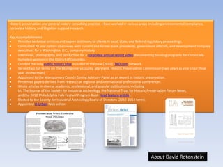 Historic preservation and general history consulting practice. I have worked in various areas including environmental compliance,
corporate history, and litigation support research.

Key Accomplishments
     Provided technical services and expert testimony to clients in local, state, and federal regulatory proceedings.
     Conducted 70 oral history interviews with current and former bank presidents, government officials, and development company
     executives for a Washington, D.C., company history.
     Interviews, photography, and production for a corporate annual report video documenting housing programs for chronically
     homeless women in the District of Columbia.
     Created the only public history blog included in the new (2010) TBD.com network.
     Served two full terms on the Montgomery County, Maryland, Historic Preservation Commission (two years as vice-chair; final
     year as chairman).
     Appointed to the Montgomery County Zoning Advisory Panel as an expert in historic preservation.
     Presented papers derived from research at regional and international professional conferences.
     Wrote articles in diverse academic, professional, and popular publications, including
     IA: The Journal of the Society for Industrial Archeology, the National Trust for Historic Preservation Forum News,
     and the 2010 Philadelphia Folk Festival Program Book (lead feature article).
     Elected to the Society for Industrial Archeology Board of Directors (2010-2013 term).
     Appointed H-Urban Web editor.




                                                                                             About David Rotenstein
 