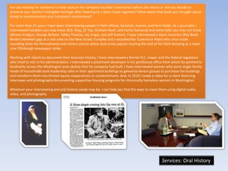 Are you looking for someone to help capture the company founder’s memories before she retires or did you decide to
preserve your family’s intangible heritage after listening to a Story Corps segment? What about that book you thought about
doing to commemorate your company’s anniversary?

For more than 25 years I have been interviewing people in their offices, factories, homes, and farm fields. As a journalist I
interviewed notables you may know (B.B. King, ZZ Top, Graham Nash, and Carlos Santana) and some folks you may not know
(Ahmet Ertegun, George Britton, Tabby Thomas, Jay Ungar, and Jeff Kumer). I have interviewed a blues musician (Roy Book
Binder) between gigs at a rest area on the New Jersey Turnpike and a woodworker (Lawrence Hojo) who once made
sounding sticks for Pennsylvania coal miners and an active duty army captain nearing the end of his hitch temping as a town
crier Pittsburgh newspaper strike.

Working with clients to document their business history, I have interviewed a former D.C. mayor and the federal regulators
who tried to rein in his administration. I interviewed a prominent developer in his penthouse office from which he pointed to
landmarks across the Washington area skyline that his company had built. I have interviewed women who were single-family
heads of households took leadership roles in their apartment buildings to galvanize tenant groups to purchase the buildings
and transform them into limited equity cooperatives or condominiums. And, in 2010 I made a video for a client featuring
interviews and photography documenting supportive housing programs for chronically homeless women in Washington.

Whatever your interviewing and oral history needs may be, I can help you find the ways to meet them using digital audio,
video, and photography.




                                                                                                   Services: Oral History
 