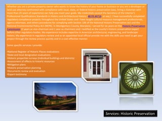 Whether you are a private property owner who wants to know the history of your home or business or you are a developer or
land use attorney confronted with compliance with local, state, or federal historic preservation laws, hiring a historian with
more than 25 years of experience can help you meet your goals. My credentials exceed the Secretary of the Interior's
Professional Qualifications Standards in History and Architectural History (48 FR 44716, et seq.). I have successfully completed
regulatory compliance projects throughout the United States and I have taught cultural resource management professionals,
agency attorneys, and others procedures for complying with Section 106 of the National Historic Preservation Act and the
National Environmental Policy Act (NEPA). In Montgomery County, Maryland, I served for six years on the Historic Preservation
Commission (2 years as vice-chairman and 1 year as chairman) and I testified as the county's historic preservation expert
before other regulatory bodies. My experience includes expertise in American architectural, engineering, and landscape
history. My experience in regulatory review and as an appointed local official provide me with the skills you need to get your
project through the review process quickly and in a cost-effective manner.

Some specific services I provide:

•National Register of Historic Places evaluations
•State and local designation evaluations
•Historic properties surveys (individual buildings and districts)
•Assessment of effects to historic resources
•Mitigation plans
•Historic preservation planning
•Documents review and evaluation
•Expert testimony




                                                                                           Services: Historic Preservation
 