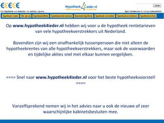 Op www.hypotheek4ieder.nl hebben wij voor u de hypotheek rentetarieven
           van vele hypotheekverstrekkers uit Nederland.

   Bovendien zijn wij een onafhankelijk tussenpersoon die niet alleen de
hypotheekrentes van alle hypotheekverstrekkers, maar ook de voorwaarden
          en tijdelijke akties snel met elkaar kunnen vergelijken.



==== Snel naar www.hypotheek4ieder.nl voor het beste hypotheekvoorstel!
                               ====



  Vanzelfsprekend nemen wij in het advies naar u ook de nieuwe of zeer
                waarschijnlijke kabinetsbesluiten mee.
 
