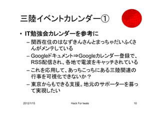 三陸イベントカレンダー①
• IT勉強会カレンダーを参考に
  – 関西在住のはなずきんさんとまっちゃだいふくさ
    んがメンテしている
  – Googleドキュメント⇒Googleカレンダー登録で、
    RSS配信され、各地で電波をキャッチされている
  – これを応用して、あっちこっちにある三陸関連の
    行事を可視化できないか？
  – 東京からもできる支援。地元のサポーターを募っ
    て実現したい

2012/1/15    Hack For Iwate   10
 