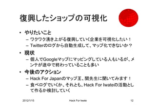 復興したショップの可視化
• やりたいこと
  – ワクワク湧き上がる復興していく企業を可視化したい！
  – Twitterのログから自動生成して、マップ化できないか？
• 現状
  – 個人でGoogleマップにマッピングしている人もいるが、メ
    ンテが途中で終わっていることも多い
• 今後のアクション
  – Hack For Japanのマップ王、関先生に聞いてみます！
  – 食べログでいくか、それとも、Hack For Iwateの活動とし
    て作るか検討していく

2012/1/15       Hack For Iwate     12
 