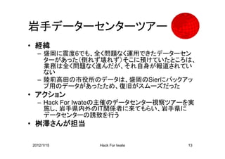 岩手データーセンターツアー
• 経緯
  – 盛岡に震度6でも、全く問題なく運用できたデーターセン
    ターがあった（倒れず壊れず）そこに預けていたところは、
    業務は全く問題なく進んだが、それ自身が報道されてい
    ない
  – 陸前高田の市役所のデータは、盛岡のSierにバックアッ
    プ用のデータがあったため、復旧がスムーズだった
• アクション
  – Hack For Iwateの主催のデータセンター視察ツアーを実
    施し、岩手県内外のIT関係者に来てもらい、岩手県に
    データセンターの誘致を行う
• 桝澤さんが担当

2012/1/15      Hack For Iwate     13
 