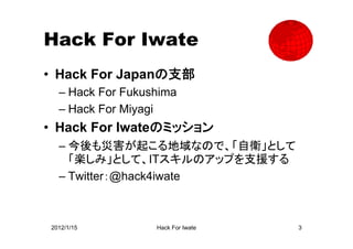 Hack For Iwate
• Hack For Japanの支部
  – Hack For Fukushima
  – Hack For Miyagi
• Hack For Iwateのミッション
  – 今後も災害が起こる地域なので、「自衛」として
    「楽しみ」として、ITスキルのアップを支援する
  – Twitter：@hack4iwate



2012/1/15         Hack For Iwate   3
 