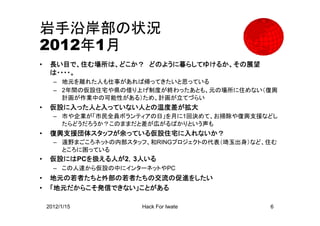 岩手沿岸部の状況
2012年1月
•    長い目で、住む場所は、どこか？ どのように暮らしてゆけるか、その展望
     は・・・・。
      – 地元を離れた人も仕事があれば帰ってきたいと思っている
      – 2年間の仮設住宅や県の借り上げ制度が終わったあとも、元の場所に住めない（復興
        計画が作業中の可能性がある）ため、計画が立てづらい
•    仮設に入った人と入っていない人との温度差が拡大
      – 市や企業が「市民全員ボランティアの日」を月に1回決めて、お掃除や復興支援などし
        たらどうだろうか？このままだと差が広がるばかりという声も
•    復興支援団体スタッフが余っている仮設住宅に入れないか？
      – 遠野まごころネットの内部スタッフ、和RINGプロジェクトの代表（埼玉出身）など、住む
        ところに困っている
•    仮設にはPCを扱える人が2，3人いる
      – この人達から仮設の中にインターネットやPC
•    地元の若者たちと外部の若者たちの交流の促進をしたい
•    「地元だからこそ発信できない」ことがある

    2012/1/15          Hack For Iwate           6
 