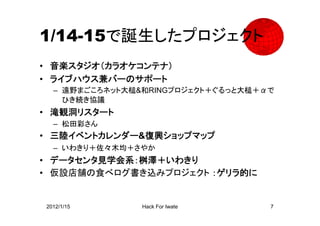 1/14-15で誕生したプロジェクト
• 音楽スタジオ（カラオケコンテナ）
• ライブハウス兼バーのサポート
  – 遠野まごころネット大槌&和RINGプロジェクト＋ぐるっと大槌＋αで
    ひき続き協議
• 滝観洞リスタート
  – 松田彩さん
• 三陸イベントカレンダー&復興ショップマップ
  – いわきり＋佐々木均＋さやか
• データセンタ見学会系：桝澤＋いわきり
• 仮設店舗の食べログ書き込みプロジェクト ：ゲリラ的に


2012/1/15       Hack For Iwate      7
 