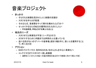 音楽プロジェクト
•    きっかけ
      – そもそもは楽器を流された人に楽器の支援を!
      – スタジオを作りUST配信
      – それならば、音楽祭をやって寄付を集めたらどうか？
      – せっかくやるならば地元の雇用を生むものにしたい
           • ITの技術者、PRなどの「仕事」になること
•    地元のニーズ
      – スタジオだと事業性が不安（ニーズなさそう）
      – カラオケするために内陸まで沿岸部の人は通っている
      – 遊べる所がないので「バーや食事場」溜まり場を作り、若い人を雇用すること
        で、町に活力を
•    アクション
      – BAR+ライブハウス：和RINGの池ノ谷さんさんを中心に事業化へ
      – コンテナカラオケスタジオ＋貸し楽器屋
           • 遠野まごころネット大槌＋大槌の興味のある方々で実現に向けて揉んで頂く


    2012/1/15             Hack For Iwate          9
 