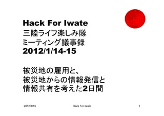 Hack For Iwate
三陸ライフ楽しみ隊
ミーティング議事録
2012/1/14-15

被災地の雇用と、
被災地からの情報発信と
情報共有を考えた2日間

2012/1/15   Hack For Iwate   1
 