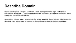 Describe Domain
Qiscus adalah aplikasi Entreprise Chat Room based. Ketika pertama kali login, per User akan
diredirect ke Dashboard. Di dalam Dashboard ini User bisa membuat Room mereka sendiri. Setiap
Room, bisa memiliki beberapa Topic.
Setiap Room memiliki Topic. Setiap Topic bisa banyak Message. Ketika seorang User mempublish
Message, maka seluruh User yang subscribe dengan Topic itu akan mendapatkan Notifikasi.
 