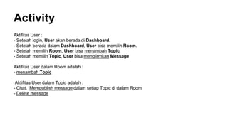 Activity
Aktifitas User :
- Setelah login, User akan berada di Dashboard.
- Setelah berada dalam Dashboard, User bisa memilih Room.
- Setelah memilih Room, User bisa menambah Topic
- Setelah memiilh Topic, User bisa mengiirmkan Message
Aktifitas User dalam Room adalah :
- menambah Topic
Aktifitas User dalam Topic adalah :
- Chat. Mempublish message dalam setiap Topic di dalam Room
- Delete message
 