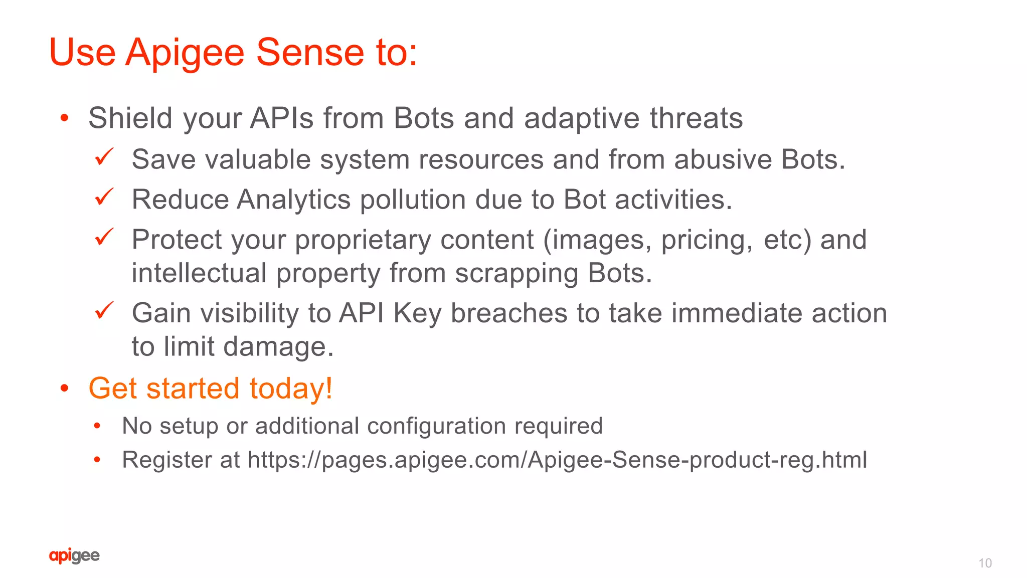 • Shield your APIs from Bots and adaptive threats
 Save valuable system resources and from abusive Bots.
 Reduce Analytics pollution due to Bot activities.
 Protect your proprietary content (images, pricing, etc) and
intellectual property from scrapping Bots.
 Gain visibility to API Key breaches to take immediate action
to limit damage.
• Get started today!
• No setup or additional configuration required
• Register at https://pages.apigee.com/Apigee-Sense-product-reg.html
Use Apigee Sense to:
10
 