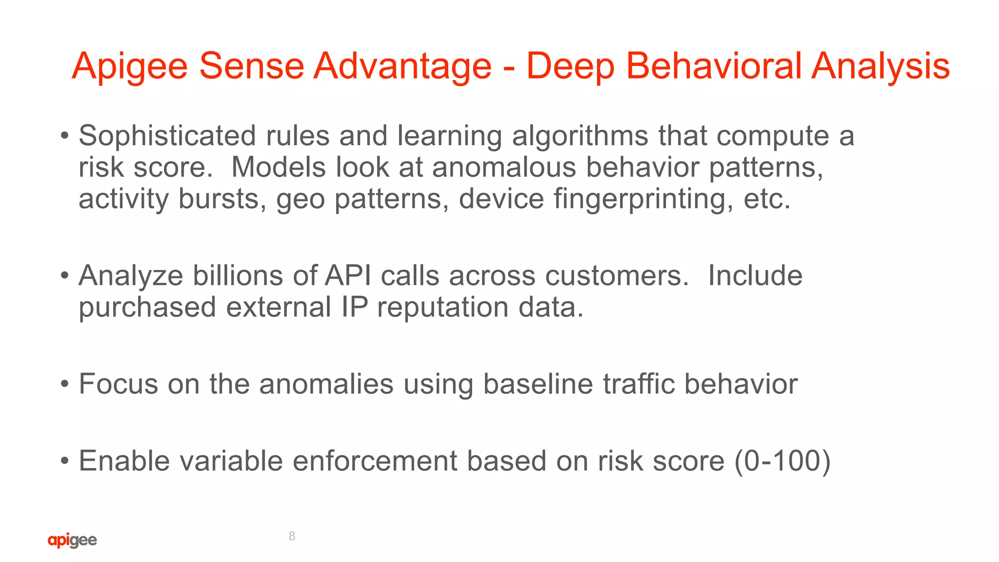 Apigee Sense Advantage - Deep Behavioral Analysis
• Sophisticated rules and learning algorithms that compute a
risk score. Models look at anomalous behavior patterns,
activity bursts, geo patterns, device fingerprinting, etc.
• Analyze billions of API calls across customers. Include
purchased external IP reputation data.
• Focus on the anomalies using baseline traffic behavior
• Enable variable enforcement based on risk score (0-100)
8
 