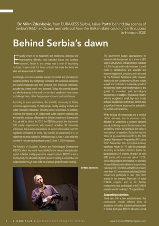Dr Milan Zdravkovic, from EURAXESS Serbia, takes Portal behind the scenes of 
Serbia’s R&D landscape and sets out how the Balkan state could unearth success 
Behind Serbia’s dawn 
in Horizon 2020 
The government budget appropriations for 
research and development as a share of GDP 
were 0.34% in 2013. This percentage increases 
to 0.5% through additional investment of credit 
funds in infrastructure and scientific and 
research equipment, donations and Instrument 
for Pre-Accession Assistance funds. However, 
these funds are considered insufficient to light 
a spark and contribute to sustainable growth of 
the scientific sector and transformation of this 
growth to innovation and technological 
development. In addition, devastated industry, 
with the exception of small, high-tech, mostly 
software development enterprises, did not show 
a significant interest to pursue the potential to 
co-operate with academia. 
While the lack of investments and a trend of 
further decrease, due to economic crisis, 
threaten to undermine a present excellent 
journal publishing record, Serbian researchers 
are starting to look for incentives and funds in 
international co-operation. Serbia has had the 
status of an associated country to the EU’s 
Seventh Framework Programme (FP7) since 
2007. Researchers from Serbia have achieved 
significant results in FP7 calls for proposals. 
According to the latest statistics, Serbia has 
participated in 317 projects, of which 49 were 
SME grants, with a success rate of 15.2%. 
Serbia also conducts international co-operation 
through bilateral and multilateral programmes, 
including COST, EUREKA and NATO. At present, 
more than 400 experienced and young Serbian 
researchers participate in over 170 COST 
actions in ten domains. There are 16 active 
EUREKA projects, and so far Serbian 
researchers have participated in 84 EUREKA 
projects overall, involving 172 organisations. 
Supporting scientists 
There are only a few establishments that 
continuously provide different kinds of 
assistance or funding to individual researchers 
in Serbia. Each year, MESTD allocates a small 
Equally known for its hospitality and intolerance, delicious and 
heartbreaking (literally) food, beautiful Nature and careless 
urbanism, Serbia is and always was a land of fascinating 
contrasts. It seems that it is these contrasts that make the Serbs feel 
alive and always ready for debate. 
Surprisingly, such unprecedented passion for conflict and a tendency to 
question anything and everything, combined with numerous economic 
and social challenges and their personal, very individual reflections, 
actually help create a real ‘hero’ potential. Today, this potential steadily 
and silently develops in the small community of people who have chosen 
to challenge ideas, rather than personal economic and social issues. 
According to some estimations, the scientific community of Serbia 
comprises approximately 15,000 people, mostly working in state and 
public research institutions, including seven universities. In addition, 
scientists are hosted by 30 independent public research institutes and 
ten scientific institutes affiliated to the Serbian Academy of Science and 
Arts, as well as others. In 2012, the ISEEMob project also discovered 
130 private organisations with research activities, 65 innovative 
enterprises, five business associations for support of innovation, and 107 
registered innovators. In 2014, the number of researchers (FTE) in 
relation to the total number of employees was 5.4 per 1,000, while the 
number of new doctoral graduates was 0.19 per 1,000 inhabitants. 
The Ministry of Education, Science and Technological Development 
(MESTD), which has overall responsibility for the research and education 
system in Serbia, mainly governs the research system; MESTD is also a 
funding body. The allocation of public research funding is competitive and 
implemented through open calls for proposals (project-based funding). 
Dr Milan Zdravkovic 
1 ★ I S S U E F O U R ★ H O R I Z O N 2 0 2 0 P R O J E C T S : P O R TA L www.horizon2020projects.com 
 