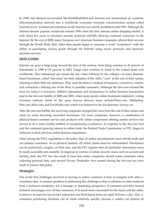 In 1990, Tim Berners-Lee invented the WorldWideWeb web browser and transformed an academic
telecommunication network into a worldwide everyman everyday communication system called
internet/www. Commercial enterprise on the Internet was strictly prohibited until 1991. Although the
Internet became popular worldwide around 1994 when the first internet online shopping started, it
took about five years to introduce security protocols and DSL allowing continual connection to the
Internet. By the end of 2000, many European and American business companies offered their services
through the World Wide Web. Since then people began to associate a word "ecommerce" with the
ability of purchasing various goods through the Internet using secure protocols and electronic
payment services.

DOT-COMS
Internet use gave a large jump toward the turn of the century, from being common in 26 percent of
households in 1998 to 55 percent in 2003. Usage rates continue to climb in the United States and
worldwide. This widespread use caused the rise—later followed by the collapse—of many Internet-
based businesses, called “dot-coms” for their adoption of the suffix “.com” at the end of their names,
referring to their Web site addresses. They used the three Cs method of business—commerce, content,
and connection—offering one of the three to possible customers. Although the dot-coms formed the
basis for today's e-commerce, inflated expectations and inexperience in online business transactions
lead to the dot-com bubble of 2000 and 2001, when many purely online businesses imploded, costing
investors millions. Some of the more famous dotcom busts include Flooz.com, 360Hiphop,
Pets.com, Kibu.com, and GovWorks.com, which was featured in the documentary Startup.com.

After the dot-com bubble, the surviving companies dropped the coms from the end of their names and
went on, some becoming successful businesses. For most companies, however, a combination of
physical-based customer service and products with online components offering similar services has
proven to be a more trustful method of incorporating e-commerce. In response to the dot-com bust
and the continued growing interest in online trade, the Federal Trade Commission, or FTC, began to
elaborate on their previous online business regulations.

Chief among the FTCs regulations is the policy that all online advertisement must tell the truth and
not mislead customers. As in physical markets, all online claims must be substantiated. Disclaimers
can be particularly complex on Web sites, and the FTC requires that all disclaimer information must
be easily accessible and readable. In response to worries of online security issues such as account and
identity theft, the FTC has also made it clear that online companies should notify customers when
collecting personal data, and several Privacy Protection Acts created during the dot-com era were
made to enforce that policy.

Strategies
One of the first challenges involved in moving to online commerce is how to compete with other e-
commerce sites. A common problem in addressing this challenge is that e-commerce is often analyzed
from a technical standpoint, not a strategic or marketing perspective. E-commerce provides several
technical advantages over off-line commerce. It is much more convenient for the buyer and the seller,
as there is no need for face-to-face interaction and Web-based stores are open 24 hours a day. Also, e-
commerce purchasing decisions can be made relatively quickly, because a vendor can present all

                                                 258
 