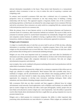 relevant information immediately to the buyer. These factors lend themselves to a transactional
approach, where e-commerce is seen as a way to reduce the costs of acquiring a customer and
completing a sale.

In contrast, most successful e-commerce Web sites take a relational view of e-commerce. This
perspective views an e-commerce transaction as one step among many in building a lasting
relationship with the buyer. This approach requires a long-term, holistic view of the e-commerce
purchasing experience, so that buyers are attracted by some unique aspect of an e-commerce Web site,
and not by convenience. Since consumers can easily switch to a competing Web site, customer loyalty
is the most precious asset for an e-commerce site.

While the primary focus of most Internet activity is on the business-to-business and business-to-
consumer facets of e-commerce, other transaction methods are included. The success of eBay and its
consumer-to-consumer portal for auction-based transactions has dramatically changed how people
and companies conduct business. In addition to having a significant effect on business-to-business
transactions, retailers are beginning to tap into this new and dynamic approach to commerce.

Widgets and e-Commerce
A widget is a transferrable piece of code that can move itself in and out of Web site data, collecting
information or executing a particular function for a metadata program. Some of the most visible
widgets are the advertisements seen on most Web sites. These are in fact pieces of code from a third-
party business that are being used to communicate marketing messages.

Widgets are one of the most important tools for e-commerce, used most often for distribution of
information and online promotional activities. A 2008 article by Ori Soen with TechNewWorld explores
the new possibilities widgets offer companies interested in e-commerce. Not only are widget-
advertisements inexpensive and relatively

easy to employ, they can be combined with present marketing efforts and visual productions with the
added effect of animation, if desired.

The problem most cited with present-day widget use by e-commerce companies is that online users no
longer pay attention to widget advertisement. Most business Web sites accessible today have a
multitude of widgets, and the advertisements are often diluted. Like emerging problems with TV
commercials, users have learned to simply stop paying attention. Soen, however, sees this as an
opportunity for companies to develop more innovative marketing techniques, better online
animations, and more effective branding strategies aimed at online users.

Still, e-commerce Web sites are often crowded, and Soen suggests a different focus for widget
advertisement: social networks. Social applications, such as MySpace and Facebook, are another field
open to creative widget use, but they also offer a more open demographic, namely, people who are
more likely to be attracted to creative widgets and—more importantly—have the ability to spread the
word to their friends about advertisements that have caught their eye, giving companies two ways to
promote instead of one.

Widgets serve a third purpose for e-commerce companies: the ability to collect important data
concerning what advertisements are most effective to customers. When widgets are combined with

                                                     259
 