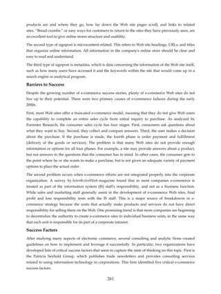 products are and where they go, how far down the Web site pages scroll, and links to related
sites. “Bread crumbs,” or easy ways for customers to return to the sites they have previously seen, are
an excellent tool to give online stores structure and usability.

The second type of signpost is microcontent-related. This refers to Web site headings, URLs, and titles
that organize online information. All information in the company's online store should be clear and
easy to read and understand.

The third type of signpost is metadata, which is data concerning the information of the Web site itself,
such as how many users have accessed it and the keywords within the site that would come up in a
search engine or analytical program.

Barriers to Success
Despite the growing number of e-commerce success stories, plenty of e-commerce Web sites do not
live up to their potential. There were two primary causes of e-commerce failures during the early
2000s.

First, most Web sites offer a truncated e-commerce model, meaning that they do not give Web users
the capability to complete an entire sales cycle from initial inquiry to purchase. As analyzed by
Forrester Research, the consumer sales cycle has four stages. First, consumers ask questions about
what they want to buy. Second, they collect and compare answers. Third, the user makes a decision
about the purchase. If the purchase is made, the fourth phase is order payment and fulfillment
(delivery of the goods or services). The problem is that many Web sites do not provide enough
information or options for all four phases. For example, a site may provide answers about a product,
but not answers to the questions that the consumer has in mind. In other cases, the consumer gets to
the point where he or she wants to make a purchase, but is not given an adequate variety of payment
options to place the actual order.

The second problem occurs when e-commerce efforts are not integrated properly into the corporate
organization. A survey by Inter@ctiveWeek magazine found that in most companies e-commerce is
treated as part of the information system (IS) staff's responsibility, and not as a business function.
While sales and marketing staff generally assist in the development of e-commerce Web sites, final
profit and loss responsibility rests with the IS staff. This is a major source of breakdowns in e-
commerce strategy because the units that actually make products and services do not have direct
responsibility for selling them on the Web. One promising trend is that more companies are beginning
to decentralize the authority to create e-commerce sites to individual business units, in the same way
that each unit is responsible for its part of a corporate intranet.

Success Factors
After studying many aspects of electronic commerce, several consulting and analytic firms created
guidelines on how to implement and leverage it successfully. In particular, two organizations have
developed lists of critical success factors that seem to capture the state of thinking on this topic. First is
the Patricia Seybold Group, which publishes trade newsletters and provides consulting services
related to using information technology in corporations. This firm identified five critical e-commerce
success factors:

                                                    261
 