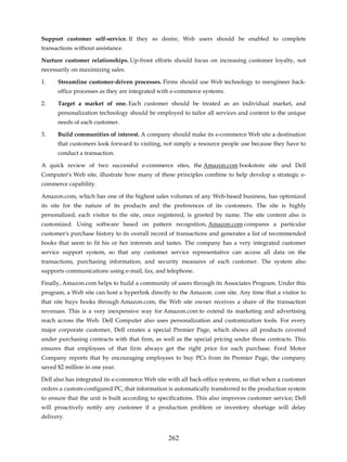 Support customer self-service. If they so desire, Web users should be enabled to complete
transactions without assistance.

Nurture customer relationships. Up-front efforts should focus on increasing customer loyalty, not
necessarily on maximizing sales.

1.    Streamline customer-driven processes. Firms should use Web technology to reengineer back-
      office processes as they are integrated with e-commerce systems.

2.    Target a market of one. Each customer should be treated as an individual market, and
      personalization technology should be employed to tailor all services and content to the unique
      needs of each customer.

3.    Build communities of interest. A company should make its e-commerce Web site a destination
      that customers look forward to visiting, not simply a resource people use because they have to
      conduct a transaction.

A quick review of two successful e-commerce sites, the Amazon.com bookstore site and Dell
Computer's Web site, illustrate how many of these principles combine to help develop a strategic e-
commerce capability.

Amazon.com, which has one of the highest sales volumes of any Web-based business, has optimized
its site for the nature of its products and the preferences of its customers. The site is highly
personalized; each visitor to the site, once registered, is greeted by name. The site content also is
customized. Using software based on pattern recognition, Amazon.com compares a particular
customer's purchase history to its overall record of transactions and generates a list of recommended
books that seem to fit his or her interests and tastes. The company has a very integrated customer
service support system, so that any customer service representative can access all data on the
transactions, purchasing information, and security measures of each customer. The system also
supports communications using e-mail, fax, and telephone.

Finally, Amazon.com helps to build a community of users through its Associates Program. Under this
program, a Web site can host a hyperlink directly to the Amazon. com site. Any time that a visitor to
that site buys books through Amazon.com, the Web site owner receives a share of the transaction
revenues. This is a very inexpensive way for Amazon.com to extend its marketing and advertising
reach across the Web. Dell Computer also uses personalization and customization tools. For every
major corporate customer, Dell creates a special Premier Page, which shows all products covered
under purchasing contracts with that firm, as well as the special pricing under those contracts. This
ensures that employees of that firm always get the right price for each purchase. Ford Motor
Company reports that by encouraging employees to buy PCs from its Premier Page, the company
saved $2 million in one year.

Dell also has integrated its e-commerce Web site with all back-office systems, so that when a customer
orders a custom-configured PC, that information is automatically transferred to the production system
to ensure that the unit is built according to specifications. This also improves customer service; Dell
will proactively notify any customer if a production problem or inventory shortage will delay
delivery.


                                                 262
 