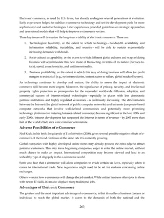 Electronic commerce, as used by U.S. firms, has already undergone several generations of evolution.
Early experiences helped to stabilize e-commerce technology and set the development path for more
sophisticated and useful technologies. Later experiences provided guidelines on strategic approaches
and operational models that will help to improve e-commerce success.

Three key issues will determine the long-term viability of electronic commerce. These are:

    1.   Technological feasibility, or the extent to which technology—bandwidth availability and
         information reliability, tractability, and security—will be able to sustain exponentially
         increasing demands worldwide.

    2.   Socio-cultural acceptability, or the extent to which different global cultures and ways of doing
         business will accommodate this new mode of transacting, in terms of its nature (not face-to-
         face), speed, asynchronicity, and unidimensionality.

    3.   Business profitability, or the extent to which this way of doing business will allow for profit
         margins to exist at all (e.g., no intermediaries, instant access to sellers, global reach of buyers).

As technology continues to develop and mature, the ability to assess the impact of electronic
commerce will become more cogent. Moreover, the significance of privacy, security, and intellectual
property rights protection as prerequisites for the successful worldwide diffusion, adoption, and
commercial success of Internet-related technologies—especially in places with less democratic
political institutions and highly regulated economies—is continually increasing. The differentiation
between the Internet (the global network of public computer networks) and intranets (corporate-based
computer networks that involve well-defined communities and potentially more promising
technology platforms for fostering Internet-related commerce) became significant in the late 1990s and
early 2000s. Intranet development has surpassed the Internet in terms of revenue—by 2005 more than
half of the world's Web sites were commercial in nature.

Adverse Possibilities of e-Commerce
Ned Kock, in his book Encyclopedia of E-collaboration (2008), gives several possible negative effects of e-
commerce, if the trend continues at the same rate it is currently growing.

Global companies with highly developed online stores may already possess the extra edge to attract
potential customers. This may leave beginning companies, eager to enter the online market, without
much chance to make an impact. International competition may become skewed and lead to an
unhealthy type of oligopoly in the e-commerce world.

Some also fear that e-commerce will allow companies to evade certain tax laws, especially when it
comes to international trade. New regulations might need to be set for customs concerning online
exchanges.

Others wonder how e-commerce will change the job market. While online business offers jobs to those
with newer IT skills, it can also displace many traditional jobs.

Advantages of Electronic Commerce
The greatest and the most important advantage of e-commerce, is that it enables a business concern or
individual to reach the global market. It caters to the demands of both the national and the


                                                     263
 