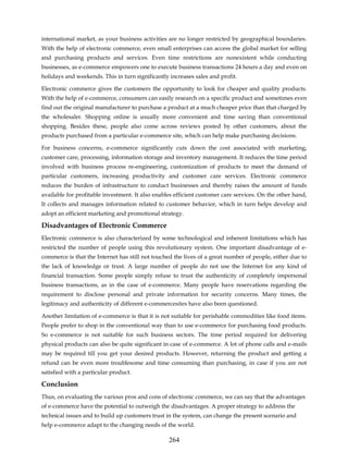 international market, as your business activities are no longer restricted by geographical boundaries.
With the help of electronic commerce, even small enterprises can access the global market for selling
and purchasing products and services. Even time restrictions are nonexistent while conducting
businesses, as e-commerce empowers one to execute business transactions 24 hours a day and even on
holidays and weekends. This in turn significantly increases sales and profit.

Electronic commerce gives the customers the opportunity to look for cheaper and quality products.
With the help of e-commerce, consumers can easily research on a specific product and sometimes even
find out the original manufacturer to purchase a product at a much cheaper price than that charged by
the wholesaler. Shopping online is usually more convenient and time saving than conventional
shopping. Besides these, people also come across reviews posted by other customers, about the
products purchased from a particular e-commerce site, which can help make purchasing decisions.

For business concerns, e-commerce significantly cuts down the cost associated with marketing,
customer care, processing, information storage and inventory management. It reduces the time period
involved with business process re-engineering, customization of products to meet the demand of
particular customers, increasing productivity and customer care services. Electronic commerce
reduces the burden of infrastructure to conduct businesses and thereby raises the amount of funds
available for profitable investment. It also enables efficient customer care services. On the other hand,
It collects and manages information related to customer behavior, which in turn helps develop and
adopt an efficient marketing and promotional strategy.

Disadvantages of Electronic Commerce
Electronic commerce is also characterized by some technological and inherent limitations which has
restricted the number of people using this revolutionary system. One important disadvantage of e-
commerce is that the Internet has still not touched the lives of a great number of people, either due to
the lack of knowledge or trust. A large number of people do not use the Internet for any kind of
financial transaction. Some people simply refuse to trust the authenticity of completely impersonal
business transactions, as in the case of e-commerce. Many people have reservations regarding the
requirement to disclose personal and private information for security concerns. Many times, the
legitimacy and authenticity of different e-commercesites have also been questioned.

Another limitation of e-commerce is that it is not suitable for perishable commodities like food items.
People prefer to shop in the conventional way than to use e-commerce for purchasing food products.
So e-commerce is not suitable for such business sectors. The time period required for delivering
physical products can also be quite significant in case of e-commerce. A lot of phone calls and e-mails
may be required till you get your desired products. However, returning the product and getting a
refund can be even more troublesome and time consuming than purchasing, in case if you are not
satisfied with a particular product.

Conclusion
Thus, on evaluating the various pros and cons of electronic commerce, we can say that the advantages
of e-commerce have the potential to outweigh the disadvantages. A proper strategy to address the
technical issues and to build up customers trust in the system, can change the present scenario and
help e-commerce adapt to the changing needs of the world.

                                                  264
 