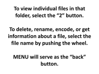 To view individual files in that
   folder, select the “2” button.

 To delete, rename, encode, or get
information about a file, select the
  file name by pushing the wheel.

  MENU will serve as the “back”
            button.
 