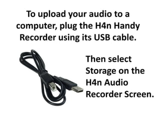 To upload your audio to a
computer, plug the H4n Handy
 Recorder using its USB cable.

                Then select
                Storage on the
                H4n Audio
                Recorder Screen.
 